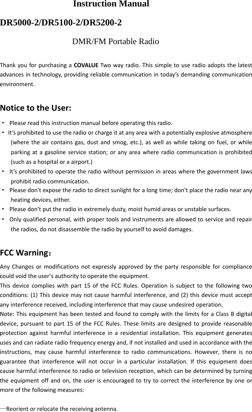 Instruction Manual DR5000-2/DR5100-2/DR5200-2 DMR/FM Portable Radio ThankyouforpurchasingaCOVALUETwowayradio.Thissimpletouseradioadoptsthelatestadvancesintechnology,providingreliablecommunicationintoday&rsquo;sdemandingcommunicationenvironment.NoticetotheUser:&middot;Pleasereadthisinstructionmanualbeforeoperatingthisradio.&middot;It&rsquo;sprohibitedtousetheradioorchargeitatanyareawithapotentiallyexplosiveatmosphere(wheretheaircontainsgas,dustandsmog,etc.),aswellaswhiletakingonfuel,orwhileparkingatagasolineservicestation;oranyareawhereradiocommunicationisprohibited(suchasahospitaloraairport.)&middot;It&rsquo;sprohibitedtooperatetheradiowithoutpermissioninareaswherethegovernmentlawsprohibitradiocommunication.&middot;Pleasedon'texposetheradiotodirectsunlightforalongtime;don'tplacetheradionearanyheatingdevices,either.&middot;Pleasedon'tputtheradioinextremelydusty,moisthumidareasorunstablesurfaces.&middot;Onlyqualifiedpersonal,withpropertoolsandinstrumentsareallowedtoserviceandrepairtheradios,donotdisassembletheradiobyyourselftoavoiddamages.FCCWarning： AnyChangesormodificationsnotexpresslyapprovedbythepartyresponsibleforcompliancecouldvoidtheuser&rsquo;sauthoritytooperatetheequipment.Thisdevicecomplieswithpart15oftheFCCRules.Operationissubjecttothefollowingtwoconditions:(1)Thisdevicemaynotcauseharmfulinterference,and(2)thisdevicemustacceptanyinterferencereceived,includinginterferencethatmaycauseundesiredoperation.Note:ThisequipmenthasbeentestedandfoundtocomplywiththelimitsforaClassBdigitaldevice,pursuanttopart15oftheFCCRules.Theselimitsaredesignedtoprovidereasonableprotectionagainstharmfulinterferenceinaresidentialinstallation.Thisequipmentgeneratesusesandcanradiateradiofrequencyenergyand,ifnotinstalledandusedinaccordancewiththeinstructions,maycauseharmfulinterferencetoradiocommunications.However,thereisnoguaranteethatinterferencewillnotoccurinaparticularinstallation.Ifthisequipmentdoescauseharmfulinterferencetoradioortelevisionreception,whichcanbedeterminedbyturningtheequipmentoffandon,theuserisencouragedtotrytocorrecttheinterferencebyoneormoreofthefollowingmeasures:  &mdash;Reorientorrelocatethereceivingantenna.