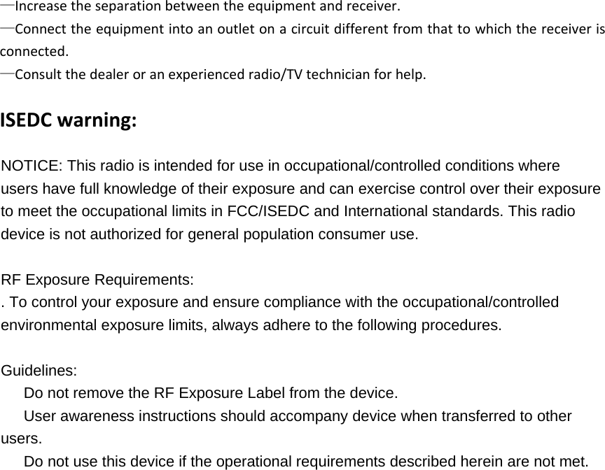 &mdash;Increasetheseparationbetweentheequipmentandreceiver.&mdash;Connecttheequipmentintoanoutletonacircuitdifferentfromthattowhichthereceiverisconnected.&mdash;Consultthedealeroranexperiencedradio/TVtechnicianforhelp.   ISEDCwarning:NOTICE: This radio is intended for use in occupational/controlled conditions where users have full knowledge of their exposure and can exercise control over their exposure to meet the occupational limits in FCC/ISEDC and International standards. This radio device is not authorized for general population consumer use.  RF Exposure Requirements:   . To control your exposure and ensure compliance with the occupational/controlled environmental exposure limits, always adhere to the following procedures.  Guidelines: 　  Do not remove the RF Exposure Label from the device. 　  User awareness instructions should accompany device when transferred to other users. 　  Do not use this device if the operational requirements described herein are not met. 