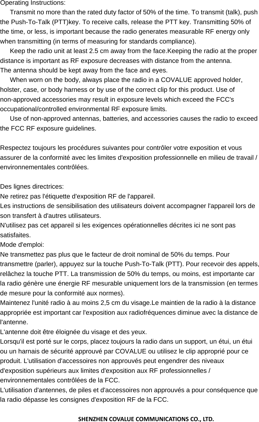 Operating Instructions: 　  Transmit no more than the rated duty factor of 50% of the time. To transmit (talk), push the Push-To-Talk (PTT)key. To receive calls, release the PTT key. Transmitting 50% of the time, or less, is important because the radio generates measurable RF energy only when transmitting (in terms of measuring for standards compliance). 　  Keep the radio unit at least 2.5 cm away from the face.Keeping the radio at the proper distance is important as RF exposure decreases with distance from the antenna. The antenna should be kept away from the face and eyes. 　  When worn on the body, always place the radio in a COVALUE approved holder, holster, case, or body harness or by use of the correct clip for this product. Use of non-approved accessories may result in exposure levels which exceed the FCC's occupational/controlled environmental RF exposure limits. 　  Use of non-approved antennas, batteries, and accessories causes the radio to exceed the FCC RF exposure guidelines.  Respectez toujours les proc&eacute;dures suivantes pour contr&ocirc;ler votre exposition et vous assurer de la conformit&eacute; avec les limites d'exposition professionnelle en milieu de travail / environnementales contr&ocirc;l&eacute;es.  Des lignes directrices: Ne retirez pas l'&eacute;tiquette d'exposition RF de l'appareil. Les instructions de sensibilisation des utilisateurs doivent accompagner l'appareil lors de son transfert &agrave; d'autres utilisateurs. N'utilisez pas cet appareil si les exigences op&eacute;rationnelles d&eacute;crites ici ne sont pas satisfaites. Mode d'emploi: Ne transmettez pas plus que le facteur de droit nominal de 50% du temps. Pour transmettre (parler), appuyez sur la touche Push-To-Talk (PTT). Pour recevoir des appels, rel&acirc;chez la touche PTT. La transmission de 50% du temps, ou moins, est importante car la radio g&eacute;n&egrave;re une &eacute;nergie RF mesurable uniquement lors de la transmission (en termes de mesure pour la conformit&eacute; aux normes). Maintenez l'unit&eacute; radio &agrave; au moins 2,5 cm du visage.Le maintien de la radio &agrave; la distance appropri&eacute;e est important car l'exposition aux radiofr&eacute;quences diminue avec la distance de l'antenne. L'antenne doit &ecirc;tre &eacute;loign&eacute;e du visage et des yeux. Lorsqu'il est port&eacute; sur le corps, placez toujours la radio dans un support, un &eacute;tui, un &eacute;tui ou un harnais de s&eacute;curit&eacute; approuv&eacute; par COVALUE ou utilisez le clip appropri&eacute; pour ce produit. L'utilisation d'accessoires non approuv&eacute;s peut engendrer des niveaux d'exposition sup&eacute;rieurs aux limites d'exposition aux RF professionnelles / environnementales contr&ocirc;l&eacute;es de la FCC. L'utilisation d'antennes, de piles et d'accessoires non approuv&eacute;s a pour cons&eacute;quence que la radio d&eacute;passe les consignes d'exposition RF de la FCC. SHENZHENCOVALUECOMMUNICATIONSCO.,LTD.