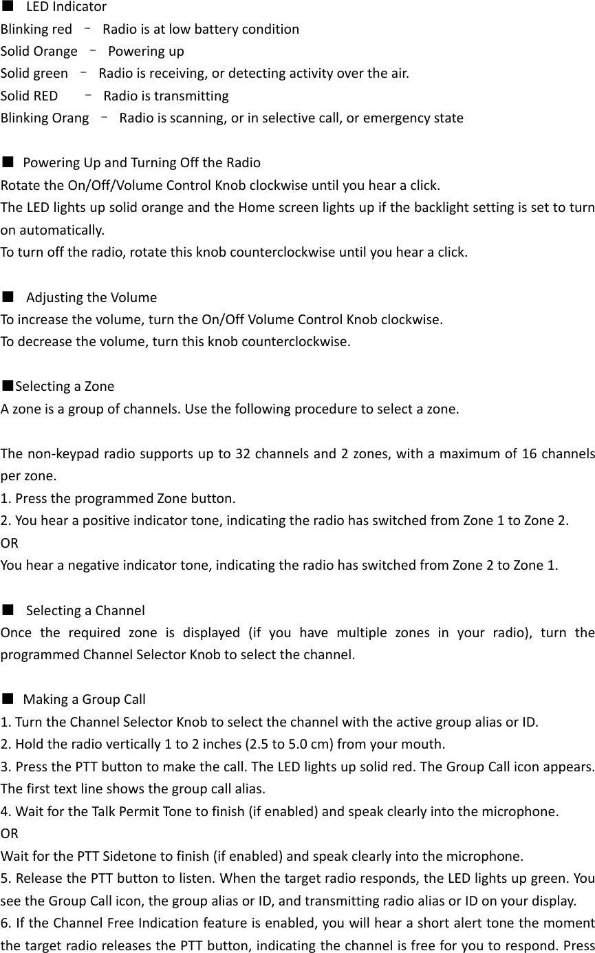 ■  LEDIndicatorBlinkingred&ndash;RadioisatlowbatteryconditionSolidOrange&ndash;PoweringupSolidgreen&ndash;Radioisreceiving,ordetectingactivityovertheair.SolidRED&ndash;RadioistransmittingBlinkingOrang&ndash;Radioisscanning,orinselectivecall,oremergencystate■PoweringUpandTurningOfftheRadioRotatetheOn/Off/VolumeControlKnobclockwiseuntilyouhearaclick.TheLEDlightsupsolidorangeandtheHomescreenlightsupifthebacklightsettingissettoturnonautomatically.Toturnofftheradio,rotatethisknobcounterclockwiseuntilyouhearaclick.■  AdjustingtheVolumeToincreasethevolume,turntheOn/OffVolumeControlKnobclockwise.Todecreasethevolume,turnthisknobcounterclockwise. ■SelectingaZoneAzoneisagroupofchannels.Usethefollowingproceduretoselectazone.Thenon‐keypadradiosupportsupto32channelsand2zones,withamaximumof16channelsperzone.1.PresstheprogrammedZonebutton.2.Youhearapositiveindicatortone,indicatingtheradiohasswitchedfromZone1toZone2.ORYouhearanegativeindicatortone,indicatingtheradiohasswitchedfromZone2toZone1.■  SelectingaChannelOncetherequiredzoneisdisplayed(ifyouhavemultiplezonesinyourradio),turntheprogrammedChannelSelectorKnobtoselectthechannel.■MakingaGroupCall1.TurntheChannelSelectorKnobtoselectthechannelwiththeactivegroupaliasorID.2.Holdtheradiovertically1to2inches(2.5to5.0cm)fromyourmouth.3.PressthePTTbuttontomakethecall.TheLEDlightsupsolidred.TheGroupCalliconappears.Thefirsttextlineshowsthegroupcallalias.4.WaitfortheTalkPermitTon etofinish(ifenabled)andspeakclearlyintothemicrophone.ORWaitforthePTTSidetonetofinish(ifenabled)andspeakclearlyintothemicrophone.5.ReleasethePTTbuttontolisten.Whenthetargetradioresponds,theLEDlightsupgreen.YouseetheGroupCallicon,thegroupaliasorID,andtransmittingradioaliasorIDonyourdisplay.6.IftheChannelFreeIndicationfeatureisenabled,youwillhearashortalerttonethemomentthetargetradioreleasesthePTTbutton,indicatingthechannelisfreeforyoutorespond.Press
