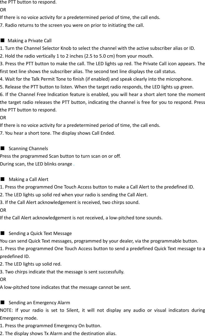 thePTTbuttontorespond.ORIfthereisnovoiceactivityforapredeterminedperiodoftime,thecallends.7.Radioreturnstothescreenyouwereonpriortoinitiatingthecall.■MakingaPrivateCall1.TurntheChannelSelectorKnobtoselectthechannelwiththeactivesubscriberaliasorID.2.Holdtheradiovertically1to2inches(2.5to5.0cm)fromyourmouth.3.PressthePTTbuttontomakethecall.TheLEDlightsupred.ThePrivateCalliconappears.Thefirsttextlineshowsthesubscriberalias.Thesecondtextlinedisplaysthecallstatus.4.WaitfortheTalkPermitTon etofinish(ifenabled)andspeakclearlyintothemicrophone.5.ReleasethePTTbuttontolisten.Whenthetargetradioresponds,theLEDlightsupgreen.6.IftheChannelFreeIndicationfeatureisenabled,youwillhearashortalerttonethemomentthetargetradioreleasesthePTTbutton,indicatingthechannelisfreeforyoutorespond.PressthePTTbuttontorespond.ORIfthereisnovoiceactivityforapredeterminedperiodoftime,thecallends.7.Youhearashorttone.ThedisplayshowsCallEnded.■  ScanningChannelsPresstheprogrammedScanbuttontoturnscanonoroff.Duringscan,theLEDblinksorange.■  MakingaCallAlert1.PresstheprogrammedOneTouch AccessbuttontomakeaCallAlerttothepredefinedID.2.TheLEDlightsupsolidredwhenyourradioissendingtheCallAlert.3.IftheCallAlertacknowledgementisreceived,twochirpssound.ORIftheCallAlertacknowledgementisnotreceived,alow‐pitchedtonesounds.■  SendingaQuickTextMessageYoucansendQuickTextmessages,programmedbyyourdealer,viatheprogrammablebutton.1.PresstheprogrammedOneTouchAccessbuttontosendapredefinedQuickTextmessagetoapredefinedID.2.TheLEDlightsupsolidred.3.Twochirpsindicatethatthemessageissentsuccessfully.ORAlow‐pitchedtoneindicatesthatthemessagecannotbesent.■  SendinganEmergencyAlarmNOTE:IfyourradioissettoSilent,itwillnotdisplayanyaudioorvisualindicatorsduringEmergencymode.1.PresstheprogrammedEmergencyOnbutton.2.ThedisplayshowsTxAlarmandthedestinationalias.