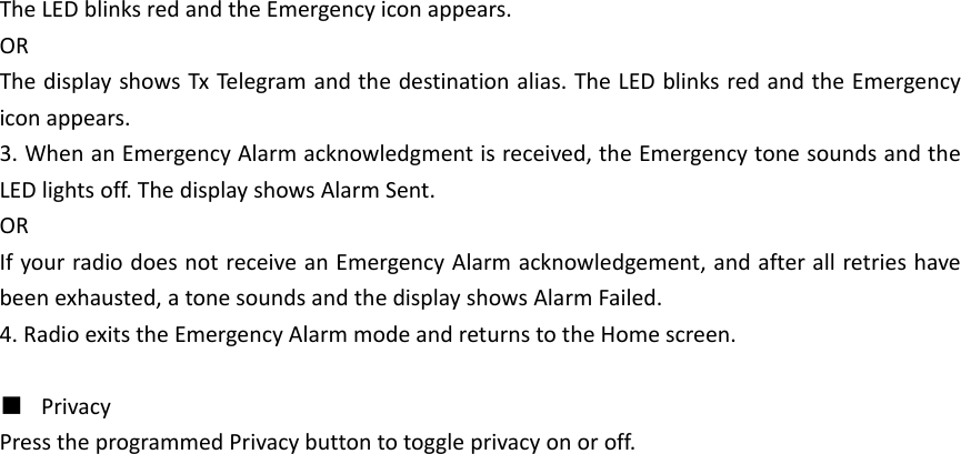 TheLEDblinksredandtheEmergencyiconappears.ORThedisplayshowsTxTeleg ram andthedestinationalias.TheLEDblinksredandtheEmergencyiconappears.3.WhenanEmergencyAlarmacknowledgmentisreceived,theEmergencytonesoundsandtheLEDlightsoff.ThedisplayshowsAlarmSent.ORIfyourradiodoesnotreceiveanEmergencyAlarmacknowledgement,andafterallretrieshavebeenexhausted,atonesoundsandthedisplayshowsAlarmFailed.4.RadioexitstheEmergencyAlarmmodeandreturnstotheHomescreen.■  PrivacyPresstheprogrammedPrivacybuttontotoggleprivacyonoroff.