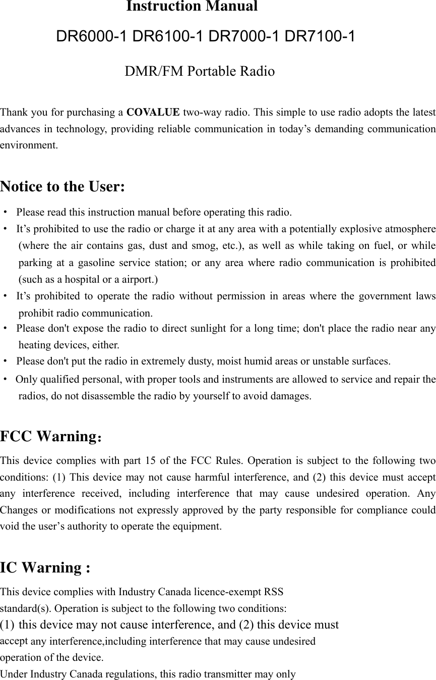 DR6000-1 DR6100-1 DR7000-1 DR7100-1                         Instruction Manual DMR/FM Portable Radio  Thank you for purchasing a COVALUE two-way radio. This simple to use radio adopts the latest advances in technology, providing reliable communication in today&rsquo;s demanding communication environment.   Notice to the User: &middot; Please read this instruction manual before operating this radio.   &middot;  It&rsquo;s prohibited to use the radio or charge it at any area with a potentially explosive atmosphere (where the air contains gas, dust and smog, etc.), as well as while taking on fuel, or while parking at a gasoline service station; or any area where radio communication is prohibited (such as a hospital or a airport.) &middot; It&rsquo;s prohibited to operate the radio without permission in areas where the government laws prohibit radio communication. &middot;  Please don't expose the radio to direct sunlight for a long time; don't place the radio near any heating devices, either. &middot;  Please don't put the radio in extremely dusty, moist humid areas or unstable surfaces. &middot;  Only qualified personal, with proper tools and instruments are allowed to service and repair the radios, do not disassemble the radio by yourself to avoid damages.  FCC Warning： This device complies with part 15 of the FCC Rules. Operation is subject to the following two conditions: (1) This device may not cause harmful interference, and (2) this device must accept any interference received, including interference that may cause undesired operation. Any Changes or modifications not expressly approved by the party responsible for compliance could void the user&rsquo;s authority to operate the equipment.  IC Warning : This device complies with Industry Canada licence-exempt RSS standard(s). Operation is subject to the following two conditions: (1) this device may not cause interference, and (2) this device must   accept any interference,including interference that may cause undesired   operation of the device.   Under Industry Canada regulations, this radio transmitter may only   