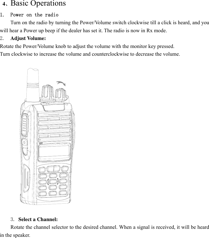 4、Basic Operations 1. Power on the radio Turn on the radio by turning the Power/Volume switch clockwise till a click is heard, and you will hear a Power up beep if the dealer has set it. The radio is now in Rx mode. 2.  Adjust Volume:   Rotate the Power/Volume knob to adjust the volume with the monitor key pressed. Turn clockwise to increase the volume and counterclockwise to decrease the volume.    3. Select a Channel:   Rotate the channel selector to the desired channel. When a signal is received, it will be heard in the speaker. 