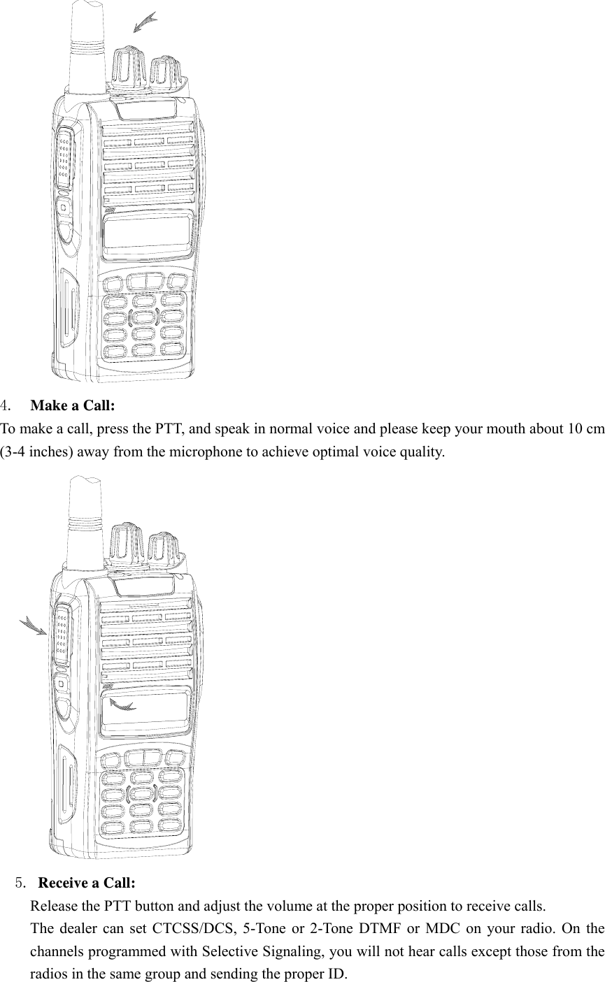  4.  Make a Call:   To make a call, press the PTT, and speak in normal voice and please keep your mouth about 10 cm (3-4 inches) away from the microphone to achieve optimal voice quality.     5. Receive a Call:   Release the PTT button and adjust the volume at the proper position to receive calls. The dealer can set CTCSS/DCS, 5-Tone or 2-Tone DTMF or MDC on your radio. On the channels programmed with Selective Signaling, you will not hear calls except those from the radios in the same group and sending the proper ID. 