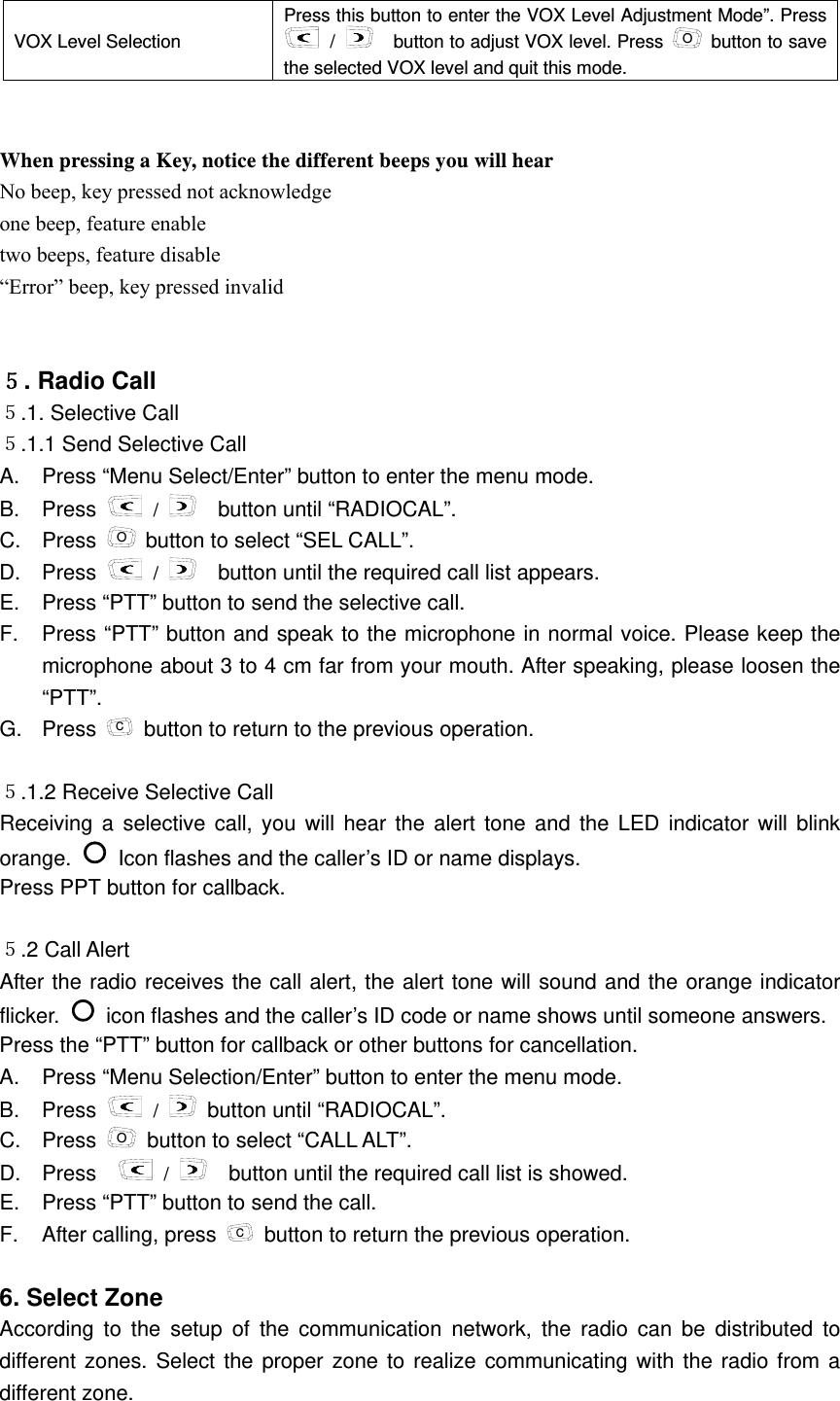 VOX Level Selection   Press this button to enter the VOX Level Adjustment Mode&rdquo;. Press  /      button to adjust VOX level. Press  O  button to save the selected VOX level and quit this mode.   When pressing a Key, notice the different beeps you will hear No beep, key pressed not acknowledge one beep, feature enable two beeps, feature disable &ldquo;Error&rdquo; beep, key pressed invalid    ５. Radio Call   ５.1. Selective Call     ５.1.1 Send Selective Call   A.  Press &ldquo;Menu Select/Enter&rdquo; button to enter the menu mode.   B. Press   /      button until &ldquo;RADIOCAL&rdquo;.   C. Press O button to select &ldquo;SEL CALL&rdquo;.   D. Press   /      button until the required call list appears. E.  Press &ldquo;PTT&rdquo; button to send the selective call.   F.  Press &ldquo;PTT&rdquo; button and speak to the microphone in normal voice. Please keep the microphone about 3 to 4 cm far from your mouth. After speaking, please loosen the &ldquo;PTT&rdquo;.  G. Press C  button to return to the previous operation.    ５.1.2 Receive Selective Call   Receiving a selective call, you will hear the alert tone and the LED indicator will blink orange.   Icon flashes and the caller&rsquo;s ID or name displays.     Press PPT button for callback.  ５.2 Call Alert    After the radio receives the call alert, the alert tone will sound and the orange indicator flicker.   icon flashes and the caller&rsquo;s ID code or name shows until someone answers.   Press the &ldquo;PTT&rdquo; button for callback or other buttons for cancellation.     A.  Press &ldquo;Menu Selection/Enter&rdquo; button to enter the menu mode.     B. Press   /   button until &ldquo;RADIOCAL&rdquo;. C. Press O  button to select &ldquo;CALL ALT&rdquo;.     D. Press    /     button until the required call list is showed.     E.  Press &ldquo;PTT&rdquo; button to send the call.   F. After calling, press C  button to return the previous operation.    6. Select Zone   According to the setup of the communication network, the radio can be distributed to different zones. Select the proper zone to realize communicating with the radio from a different zone.   