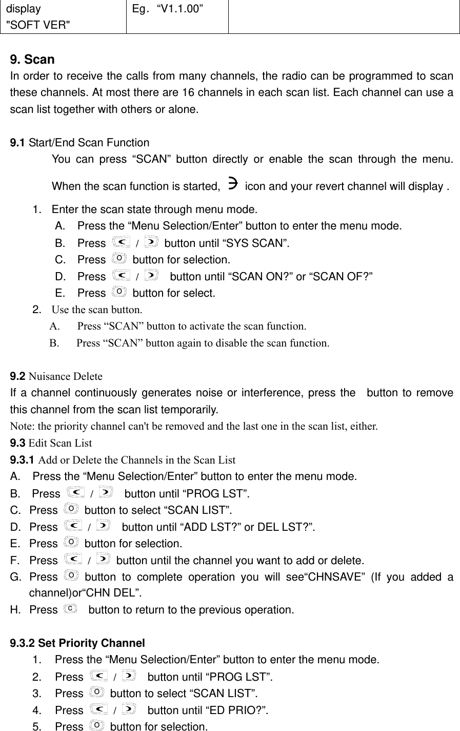 display    "SOFT VER" Eg．&ldquo;V1.1.00&rdquo;  9. Scan   In order to receive the calls from many channels, the radio can be programmed to scan these channels. At most there are 16 channels in each scan list. Each channel can use a scan list together with others or alone.    9.1 Start/End Scan Function   You can press &ldquo;SCAN&rdquo; button directly or enable the scan through the menu. When the scan function is started,    icon and your revert channel will display .     1.  Enter the scan state through menu mode.     A.  Press the &ldquo;Menu Selection/Enter&rdquo; button to enter the menu mode. B. Press   /   button until &ldquo;SYS SCAN&rdquo;. C. Press O  button for selection. D. Press   /     button until &ldquo;SCAN ON?&rdquo; or &ldquo;SCAN OF?&rdquo; E. Press O  button for select. 2.  Use the scan button. A.  Press &ldquo;SCAN&rdquo; button to activate the scan function.   B.      Press &ldquo;SCAN&rdquo; button again to disable the scan function.  9.2 Nuisance Delete     If a channel continuously generates noise or interference, press the  button to remove this channel from the scan list temporarily.   Note: the priority channel can't be removed and the last one in the scan list, either.     9.3 Edit Scan List   9.3.1 Add or Delete the Channels in the Scan List         A.  Press the &ldquo;Menu Selection/Enter&rdquo; button to enter the menu mode. B.  Press   /     button until &ldquo;PROG LST&rdquo;. C. Press  O  button to select &ldquo;SCAN LIST&rdquo;. D. Press   /     button until &ldquo;ADD LST?&rdquo; or DEL LST?&rdquo;.   E. Press  O  button for selection. F. Press   /   button until the channel you want to add or delete. G. Press  O button to complete operation you will see&ldquo;CHNSAVE&rdquo; (If you added a channel)or&ldquo;CHN DEL&rdquo;.   H. Press  C    button to return to the previous operation.  9.3.2 Set Priority Channel     1.  Press the &ldquo;Menu Selection/Enter&rdquo; button to enter the menu mode. 2. Press   /     button until &ldquo;PROG LST&rdquo;. 3. Press O  button to select &ldquo;SCAN LIST&rdquo;. 4. Press   /     button until &ldquo;ED PRIO?&rdquo;. 5. Press O  button for selection. 