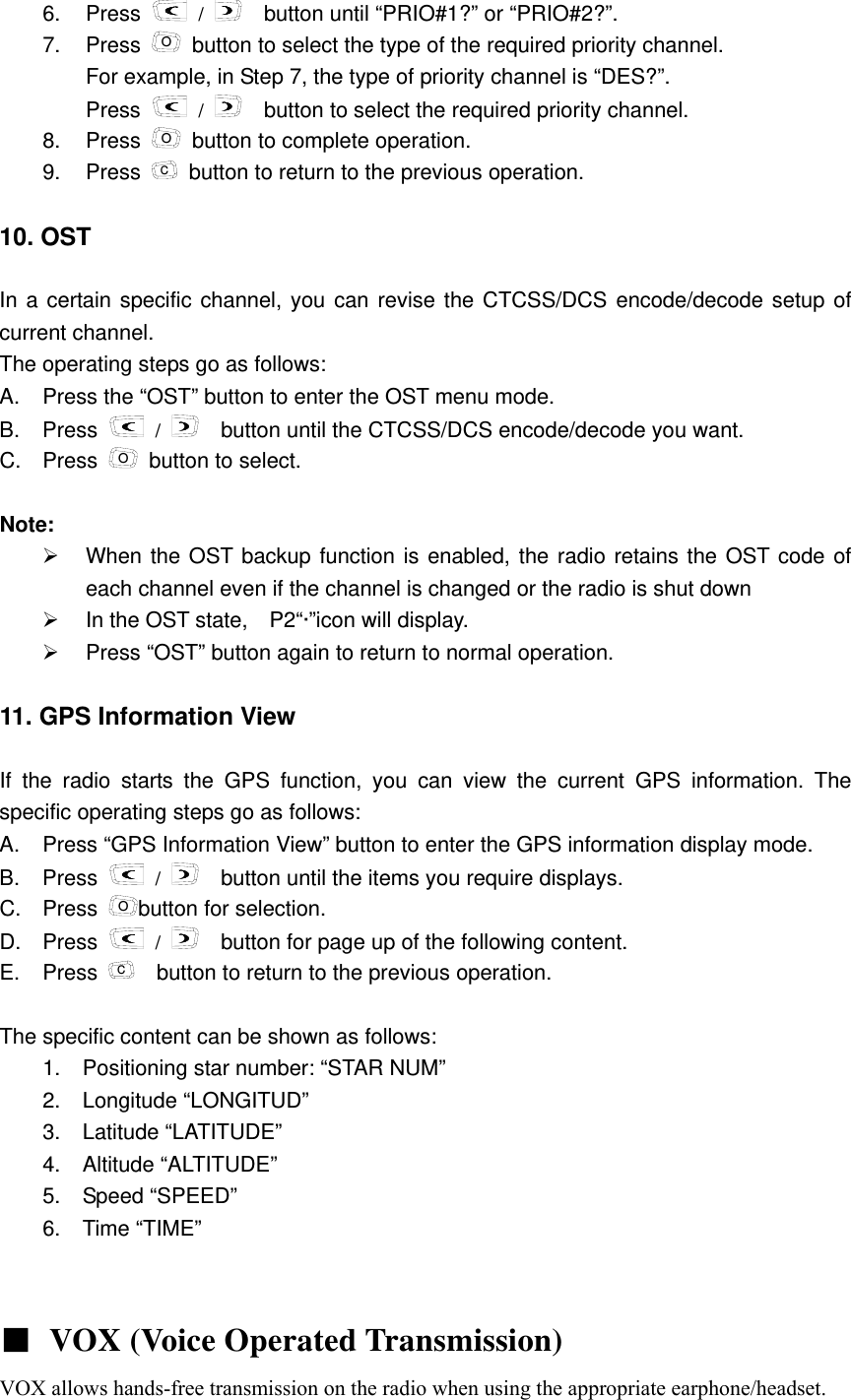 6. Press   /     button until &ldquo;PRIO#1?&rdquo; or &ldquo;PRIO#2?&rdquo;. 7. Press O  button to select the type of the required priority channel. For example, in Step 7, the type of priority channel is &ldquo;DES?&rdquo;.     Press   /     button to select the required priority channel.   8. Press O  button to complete operation. 9. Press C  button to return to the previous operation.  10. OST  In a certain specific channel, you can revise the CTCSS/DCS encode/decode setup of current channel.   The operating steps go as follows:         A.  Press the &ldquo;OST&rdquo; button to enter the OST menu mode.   B. Press   /     button until the CTCSS/DCS encode/decode you want.       C. Press O  button to select.  Note:  &frac34;  When the OST backup function is enabled, the radio retains the OST code of each channel even if the channel is changed or the radio is shut down     &frac34;  In the OST state,    P2&ldquo;&middot;&rdquo;icon will display.     &frac34;  Press &ldquo;OST&rdquo; button again to return to normal operation.  11. GPS Information View    If the radio starts the GPS function, you can view the current GPS information. The specific operating steps go as follows:     A.  Press &ldquo;GPS Information View&rdquo; button to enter the GPS information display mode.   B. Press   /   button until the items you require displays. C. Press Obutton for selection. D. Press   /     button for page up of the following content. E. Press C    button to return to the previous operation.  The specific content can be shown as follows:   1.  Positioning star number: &ldquo;STAR NUM&rdquo;     2.  Longitude &ldquo;LONGITUD&rdquo;    3.  Latitude &ldquo;LATITUDE&rdquo;    4.  Altitude &ldquo;ALTITUDE&rdquo;    5.  Speed &ldquo;SPEED&rdquo;    6. Time &ldquo;TIME&rdquo;    ■ VOX (Voice Operated Transmission)  VOX allows hands-free transmission on the radio when using the appropriate earphone/headset. 