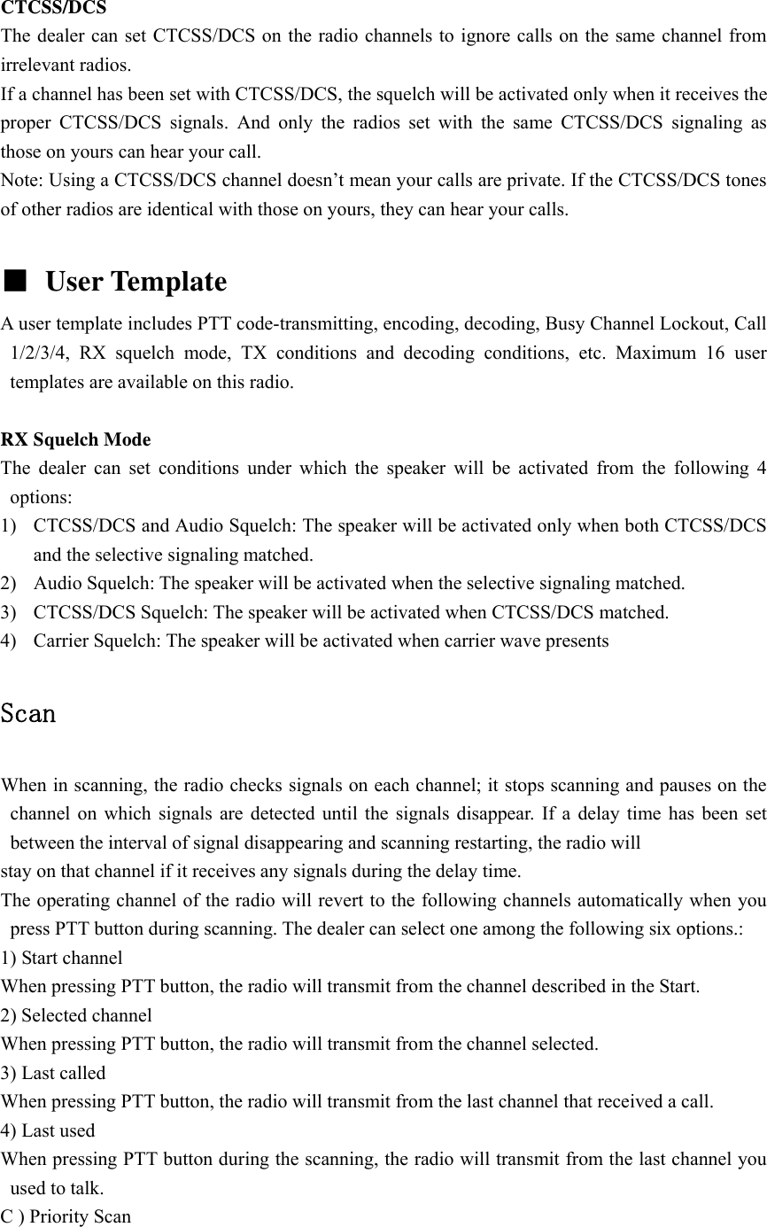  CTCSS/DCS The dealer can set CTCSS/DCS on the radio channels to ignore calls on the same channel from irrelevant radios.   If a channel has been set with CTCSS/DCS, the squelch will be activated only when it receives the proper CTCSS/DCS signals. And only the radios set with the same CTCSS/DCS signaling as those on yours can hear your call. Note: Using a CTCSS/DCS channel doesn&rsquo;t mean your calls are private. If the CTCSS/DCS tones of other radios are identical with those on yours, they can hear your calls.  ■ User Template   A user template includes PTT code-transmitting, encoding, decoding, Busy Channel Lockout, Call 1/2/3/4, RX squelch mode, TX conditions and decoding conditions, etc. Maximum 16 user templates are available on this radio.  RX Squelch Mode The dealer can set conditions under which the speaker will be activated from the following 4 options: 1) CTCSS/DCS and Audio Squelch: The speaker will be activated only when both CTCSS/DCS and the selective signaling matched. 2) Audio Squelch: The speaker will be activated when the selective signaling matched. 3) CTCSS/DCS Squelch: The speaker will be activated when CTCSS/DCS matched. 4) Carrier Squelch: The speaker will be activated when carrier wave presents  Scan  When in scanning, the radio checks signals on each channel; it stops scanning and pauses on the channel on which signals are detected until the signals disappear. If a delay time has been set between the interval of signal disappearing and scanning restarting, the radio will stay on that channel if it receives any signals during the delay time. The operating channel of the radio will revert to the following channels automatically when you press PTT button during scanning. The dealer can select one among the following six options.: 1) Start channel When pressing PTT button, the radio will transmit from the channel described in the Start. 2) Selected channel When pressing PTT button, the radio will transmit from the channel selected. 3) Last called When pressing PTT button, the radio will transmit from the last channel that received a call. 4) Last used When pressing PTT button during the scanning, the radio will transmit from the last channel you used to talk. C ) Priority Scan 