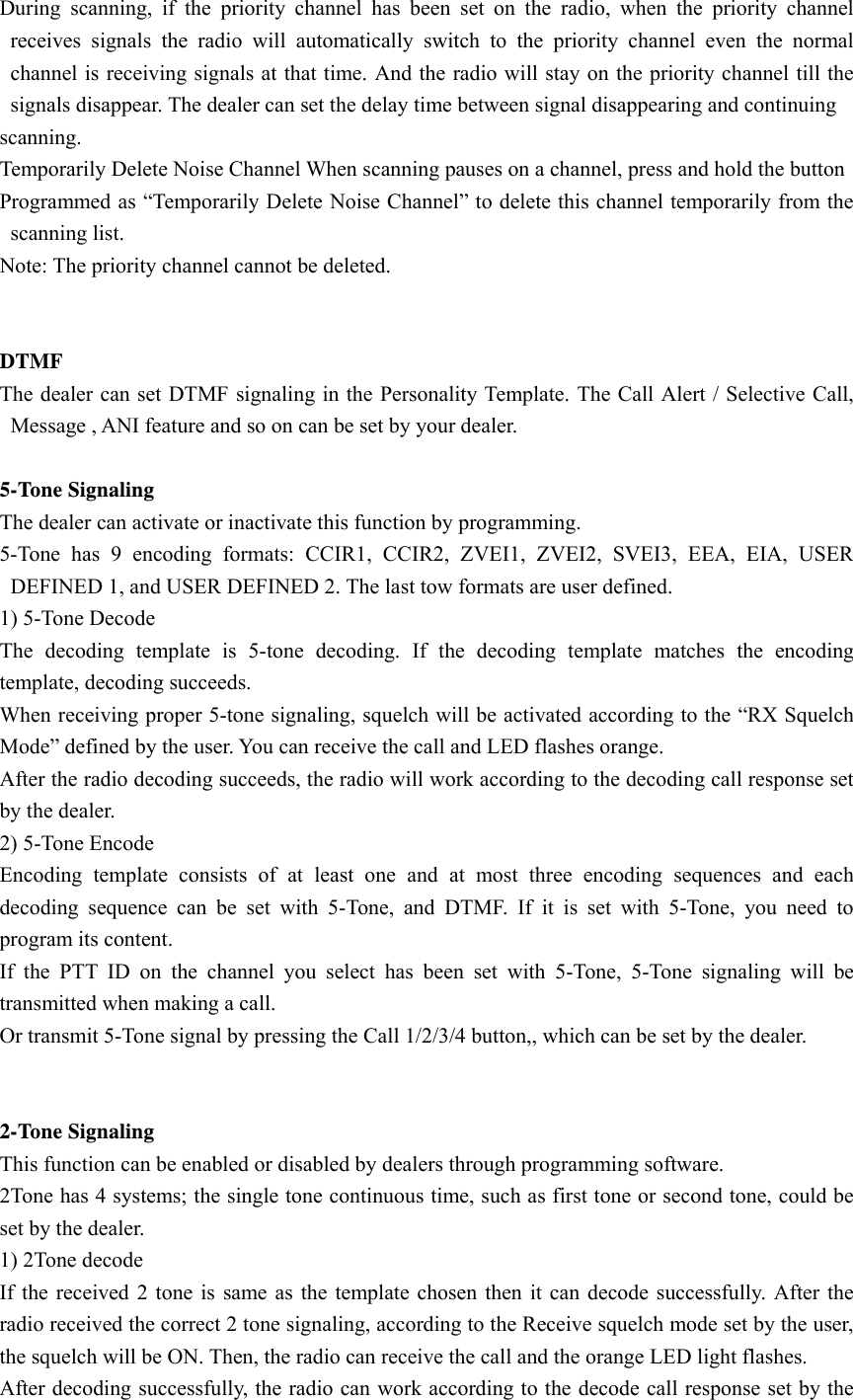 During scanning, if the priority channel has been set on the radio, when the priority channel receives signals the radio will automatically switch to the priority channel even the normal channel is receiving signals at that time. And the radio will stay on the priority channel till the signals disappear. The dealer can set the delay time between signal disappearing and continuing scanning. Temporarily Delete Noise Channel When scanning pauses on a channel, press and hold the button Programmed as &ldquo;Temporarily Delete Noise Channel&rdquo; to delete this channel temporarily from the scanning list. Note: The priority channel cannot be deleted.    DTMF  The dealer can set DTMF signaling in the Personality Template. The Call Alert / Selective Call,   Message , ANI feature and so on can be set by your dealer.  5-Tone Signaling The dealer can activate or inactivate this function by programming. 5-Tone has 9 encoding formats: CCIR1, CCIR2, ZVEI1, ZVEI2, SVEI3, EEA, EIA, USER DEFINED 1, and USER DEFINED 2. The last tow formats are user defined.   1) 5-Tone Decode The decoding template is 5-tone decoding. If the decoding template matches the encoding template, decoding succeeds.   When receiving proper 5-tone signaling, squelch will be activated according to the &ldquo;RX Squelch Mode&rdquo; defined by the user. You can receive the call and LED flashes orange. After the radio decoding succeeds, the radio will work according to the decoding call response set by the dealer.   2) 5-Tone Encode Encoding template consists of at least one and at most three encoding sequences and each decoding sequence can be set with 5-Tone, and DTMF. If it is set with 5-Tone, you need to program its content. If the PTT ID on the channel you select has been set with 5-Tone, 5-Tone signaling will be transmitted when making a call. Or transmit 5-Tone signal by pressing the Call 1/2/3/4 button,, which can be set by the dealer.   2-Tone Signaling This function can be enabled or disabled by dealers through programming software. 2Tone has 4 systems; the single tone continuous time, such as first tone or second tone, could be set by the dealer. 1) 2Tone decode If the received 2 tone is same as the template chosen then it can decode successfully. After the radio received the correct 2 tone signaling, according to the Receive squelch mode set by the user, the squelch will be ON. Then, the radio can receive the call and the orange LED light flashes. After decoding successfully, the radio can work according to the decode call response set by the 
