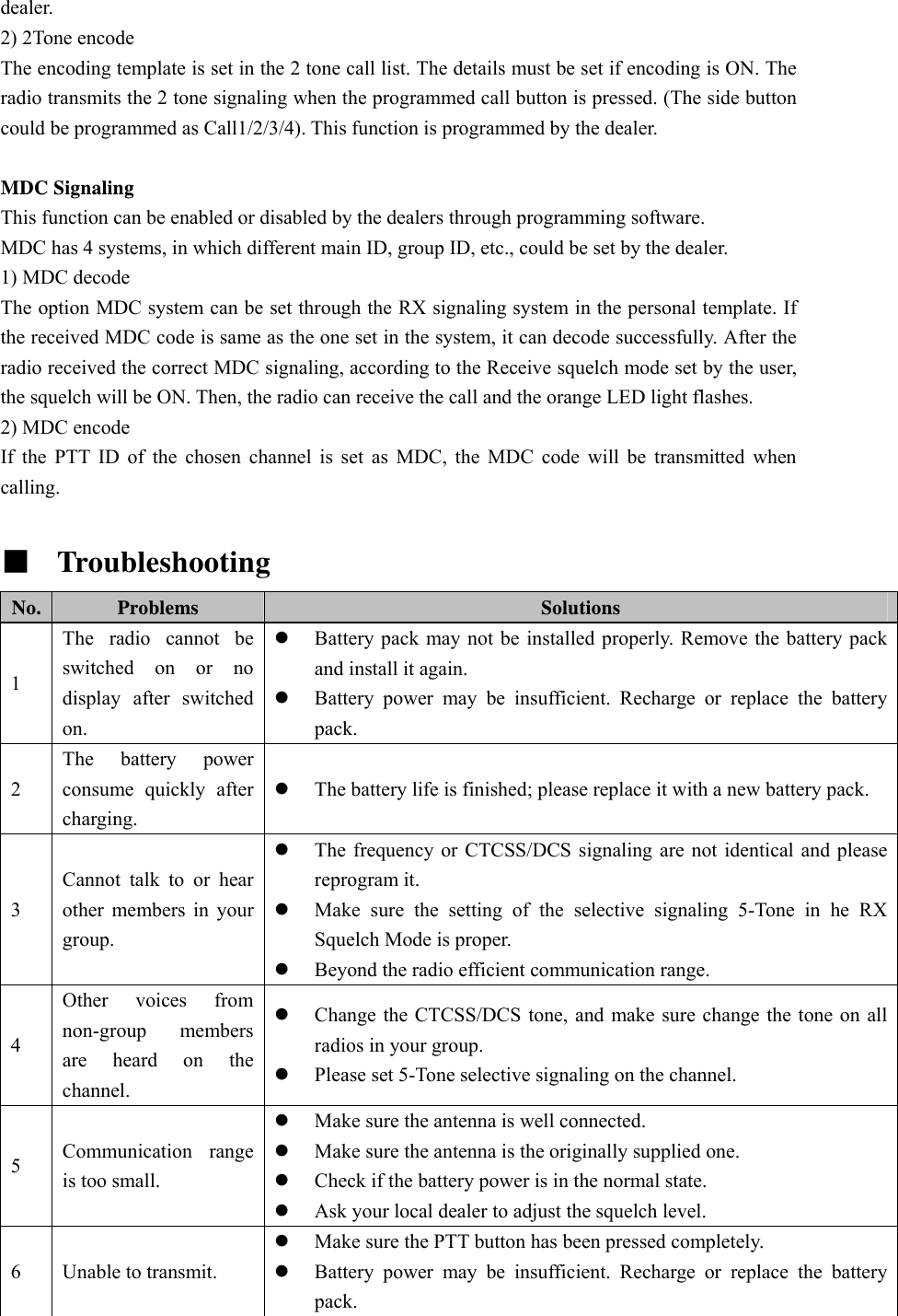 dealer. 2) 2Tone encode The encoding template is set in the 2 tone call list. The details must be set if encoding is ON. The radio transmits the 2 tone signaling when the programmed call button is pressed. (The side button could be programmed as Call1/2/3/4). This function is programmed by the dealer.  MDC Signaling This function can be enabled or disabled by the dealers through programming software. MDC has 4 systems, in which different main ID, group ID, etc., could be set by the dealer. 1) MDC decode The option MDC system can be set through the RX signaling system in the personal template. If the received MDC code is same as the one set in the system, it can decode successfully. After the radio received the correct MDC signaling, according to the Receive squelch mode set by the user, the squelch will be ON. Then, the radio can receive the call and the orange LED light flashes. 2) MDC encode If the PTT ID of the chosen channel is set as MDC, the MDC code will be transmitted when calling.  ■  Troubleshooting   No.  Problems  Solutions 1 The radio cannot be switched on or no display after switched on. z Battery pack may not be installed properly. Remove the battery pack and install it again. z Battery power may be insufficient. Recharge or replace the battery pack. 2 The battery power consume quickly after charging. z The battery life is finished; please replace it with a new battery pack. 3 Cannot talk to or hear other members in your group. z The frequency or CTCSS/DCS signaling are not identical and please reprogram it. z Make sure the setting of the selective signaling 5-Tone in he RX Squelch Mode is proper.   z Beyond the radio efficient communication range. 4 Other voices from non-group members are heard on the channel. z Change the CTCSS/DCS tone, and make sure change the tone on all radios in your group. z Please set 5-Tone selective signaling on the channel. 5  Communication range is too small. z Make sure the antenna is well connected. z Make sure the antenna is the originally supplied one. z Check if the battery power is in the normal state. z Ask your local dealer to adjust the squelch level. 6  Unable to transmit. z Make sure the PTT button has been pressed completely. z Battery power may be insufficient. Recharge or replace the battery pack. 