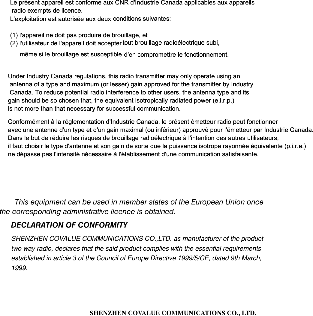    This equipment can be used in member states of the European Union once the corresponding administrative licence is obtained. DECLARATION OF CONFORMITY SHENZHEN COVALUE COMMUNICATIONS CO.,LTD. as manufacturer of the product two way radio, declares that the said product complies with the essential requirements established in article 3 of the Council of Europe Directive 1999/5/CE, dated 9th March, 1999.1999.      SHENZHEN COVALUE COMMUNICATIONS CO., LTD.                    Le pr&eacute;sent appareil est conforme aux CNR d'Industrie Canada applicables aux appareils radio exempts de licence. L'exploitation est autoris&eacute;e aux deux conditions suivantes: (1) l'appareil ne doit pas produire de brouillage, et (2) l'utilisateur de l'appareil doit accepter  d'en compromettre le fonctionnement. m&ecirc;me si le brouillage est susceptible tout brouillage radio&eacute;lectrique subi, Under Industry Canada regulations, this radio transmitter may only operate using an antenna of a type and maximum (or lesser) gain approved for the transmitter by Industry Canada. To reduce potential radio interference to other users, the antenna type and its gain should be so chosen that, the equivalent isotropically radiated power (e.i.r.p.) is not more than that necessary for successful communication.Conform&eacute;ment &agrave; la r&eacute;glementation d'Industrie Canada, le pr&eacute;sent &eacute;metteur radio peut fonctionner avec une antenne d'un type et d'un gain maximal (ou inf&eacute;rieur) approuv&eacute; pour l'&eacute;metteur par Industrie Canada. Dans le but de r&eacute;duire les risques de brouillage radio&eacute;lectrique &agrave; l'intention des autres utilisateurs, il faut choisir le type d'antenne et son gain de sorte que la puissance isotrope rayonn&eacute;e &eacute;quivalente (p.i.r.e.) ne d&eacute;passe pas l'intensit&eacute; n&eacute;cessaire &agrave; l'&eacute;tablissement d'une communication satisfaisante.Le pr&eacute;sent appareil est conforme aux CNR d'Industrie Canada applicables aux appareils radio exempts de licence. L'exploitation est autoris&eacute;e aux deux conditions suivantes: (1) l'appareil ne doit pas produire de brouillage, et (2) l'utilisateur de l'appareil doit accepter  d'en compromettre le fonctionnement. m&ecirc;me si le brouillage est susceptible tout brouillage radio&eacute;lectrique subi, Under Industry Canada regulations, this radio transmitter may only operate using an antenna of a type and maximum (or lesser) gain approved for the transmitter by Industry Canada. To reduce potential radio interference to other users, the antenna type and its gain should be so chosen that, the equivalent isotropically radiated power (e.i.r.p.) is not more than that necessary for successful communication.Conform&eacute;ment &agrave; la r&eacute;glementation d'Industrie Canada, le pr&eacute;sent &eacute;metteur radio peut fonctionner avec une antenne d'un type et d'un gain maximal (ou inf&eacute;rieur) approuv&eacute; pour l'&eacute;metteur par Industrie Canada. Dans le but de r&eacute;duire les risques de brouillage radio&eacute;lectrique &agrave; l'intention des autres utilisateurs, il faut choisir le type d'antenne et son gain de sorte que la puissance isotrope rayonn&eacute;e &eacute;quivalente (p.i.r.e.) ne d&eacute;passe pas l'intensit&eacute; n&eacute;cessaire &agrave; l'&eacute;tablissement d'une communication satisfaisante.