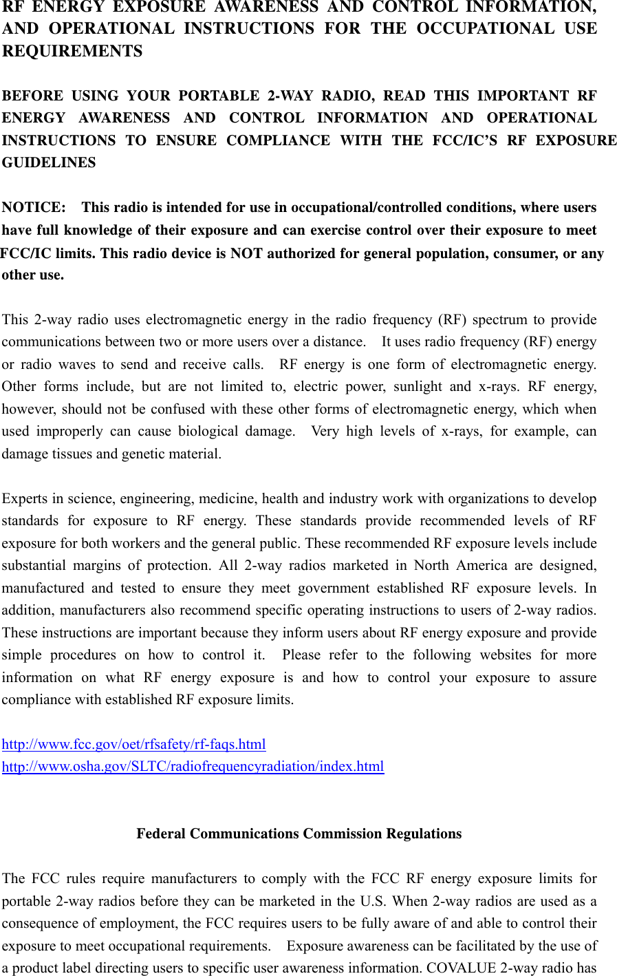  ed for general population, consumer, or any FCC/IC limits. This radio device is NOT authorizINSTRUCTIONS TO ENSURE COMPLIANCE WITH THE FCC/IC&rsquo;S RF EXPOSURE AND OPERATIONAL INSTRUCTIONS FOR THE OCCUPATIONAL USE RF ENERGY EXPOSURE AWARENESS AND CONTROL INFORMATION, REQUIREMENTS  BEFORE USING YOUR PORTABLE 2-WAY RADIO, READ THIS IMPORTANT RF ENERGY AWARENESS AND CONTROL INFORMATION AND OPERATIONAL GUIDELINES  NOTICE:    This radio is intended for use in occupational/controlled conditions, where users have full knowledge of their exposure and can exercise control over their exposure to meet other use.  This 2-way radio uses electromagnetic energy in the radio frequency (RF) spectrum to provide communications between two or more users over a distance.    It uses radio frequency (RF) energy or radio waves to send and receive calls.  RF energy is one form of electromagnetic energy.  Other forms include, but are not limited to, electric power, sunlight and x-rays. RF energy, however, should not be confused with these other forms of electromagnetic energy, which when used improperly can cause biological damage.  Very high levels of x-rays, for example, can damage tissues and genetic material.  Experts in science, engineering, medicine, health and industry work with organizations to develop standards for exposure to RF energy. These standards provide recommended levels of RF exposure for both workers and the general public. These recommended RF exposure levels include substantial margins of protection. All 2-way radios marketed in North America are designed, manufactured and tested to ensure they meet government established RF exposure levels. In addition, manufacturers also recommend specific operating instructions to users of 2-way radios.   These instructions are important because they inform users about RF energy exposure and provide simple procedures on how to control it.  Please refer to the following websites for more information on what RF energy exposure is and how to control your exposure to assure compliance with established RF exposure limits.  http://www.fcc.gov/oet/rfsafety/rf-faqs.html  http://www.osha.gov/SLTC/radiofrequencyradiation/index.html   Federal Communications Commission Regulations  The FCC rules require manufacturers to comply with the FCC RF energy exposure limits for portable 2-way radios before they can be marketed in the U.S. When 2-way radios are used as a consequence of employment, the FCC requires users to be fully aware of and able to control their exposure to meet occupational requirements.    Exposure awareness can be facilitated by the use of a product label directing users to specific user awareness information. COVALUE 2-way radio has 