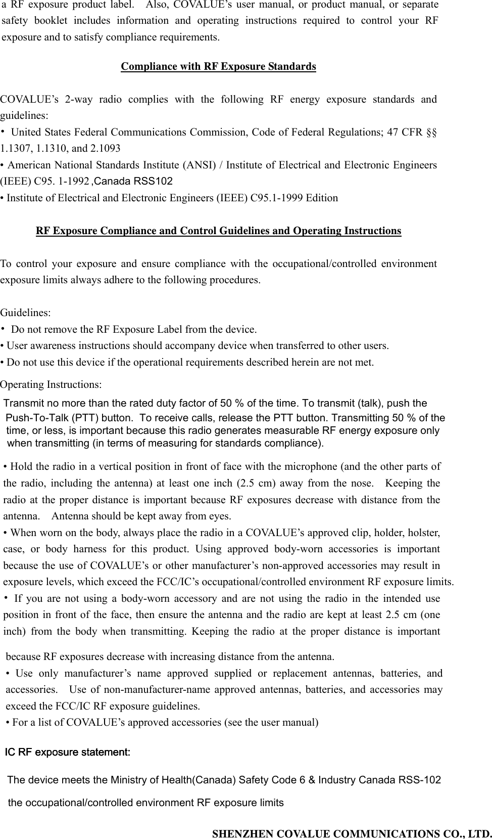 SHENZHEN COVALUE COMMUNICATIONS CO., LTD. ,Canada RSS102The device meets the Ministry of Health(Canada) Safety Code 6 &amp; Industry Canada RSS-102 exceed the FCC/IC RF exposure guidelines. exposure levels, which exceed the FCC/IC&rsquo;s occupational/controlled environment RF exposure limits. time, or less, is important because this radio generates measurable RF energy exposure only a RF exposure product label.    Also, COVALUE&rsquo;s user manual, or product manual, or separate safety booklet includes information and operating instructions required to control your RF exposure and to satisfy compliance requirements.     Compliance with RF Exposure Standards  COVALUE&rsquo;s 2-way radio complies with the following RF energy exposure standards and guidelines: &bull;  United States Federal Communications Commission, Code of Federal Regulations; 47 CFR &sect;&sect; 1.1307, 1.1310, and 2.1093 &bull; American National Standards Institute (ANSI) / Institute of Electrical and Electronic Engineers (IEEE) C95. 1-1992   &bull; Institute of Electrical and Electronic Engineers (IEEE) C95.1-1999 Edition  RF Exposure Compliance and Control Guidelines and Operating Instructions  To control your exposure and ensure compliance with the occupational/controlled environment exposure limits always adhere to the following procedures.  Guidelines: &bull;  Do not remove the RF Exposure Label from the device.   &bull; User awareness instructions should accompany device when transferred to other users.   &bull; Do not use this device if the operational requirements described herein are not met.  Operating Instructions:   &bull; Hold the radio in a vertical position in front of face with the microphone (and the other parts of the radio, including the antenna) at least one inch (2.5 cm) away from the nose.    Keeping the radio at the proper distance is important because RF exposures decrease with distance from the antenna.    Antenna should be kept away from eyes.   &bull; When worn on the body, always place the radio in a COVALUE&rsquo;s approved clip, holder, holster, case, or body harness for this product. Using approved body-worn accessories is important because the use of COVALUE&rsquo;s or other manufacturer&rsquo;s non-approved accessories may result in &bull; If you are not using a body-worn accessory and are not using the radio in the intended use position in front of the face, then ensure the antenna and the radio are kept at least 2.5 cm (one inch) from the body when transmitting. Keeping the radio at the proper distance is important because RF exposures decrease with increasing distance from the antenna.   &bull; Use only manufacturer&rsquo;s name approved supplied or replacement antennas, batteries, and accessories.    Use of non-manufacturer-name approved antennas, batteries, and accessories may &bull; For a list of COVALUE&rsquo;s approved accessories (see the user manual) IC RF exposure statement:IC RF exposure statement:IC RF exposure statement:Transmit no more than the rated duty factor of 50 % of the time. To transmit (talk), push the Push-To-Talk (PTT) button.  To receive calls, release the PTT button. Transmitting 50 % of thewhen transmitting (in terms of measuring for standards compliance).the occupational/controlled environment RF exposure limits