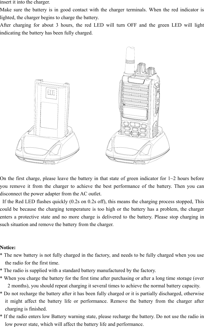 insert it into the charger. Make sure the battery is in good contact with the charger terminals. When the red indicator is lighted, the charger begins to charge the battery. After charging for about 3 hours, the red LED will turn OFF and the green LED will light indicating the battery has been fully charged.    On the first charge, please leave the battery in that state of green indicator for 1~2 hours before you remove it from the charger to achieve the best performance of the battery. Then you can disconnect the power adapter from the AC outlet.   If the Red LED flashes quickly (0.2s on 0.2s off), this means the charging process stopped, This could be because the charging temperature is too high or the battery has a problem, the charger enters a protective state and no more charge is delivered to the battery. Please stop charging in such situation and remove the battery from the charger.       Notice:  * The new battery is not fully charged in the factory, and needs to be fully charged when you use the radio for the first time.   * The radio is supplied with a standard battery manufactured by the factory. * When you charge the battery for the first time after purchasing or after a long time storage (over 2 months), you should repeat charging it several times to achieve the normal battery capacity.   * Do not recharge the battery after it has been fully charged or it is partially discharged, otherwise it might affect the battery life or performance. Remove the battery from the charger after charging is finished.   * If the radio enters low Battery warning state, please recharge the battery. Do not use the radio in low power state, which will affect the battery life and performance.   