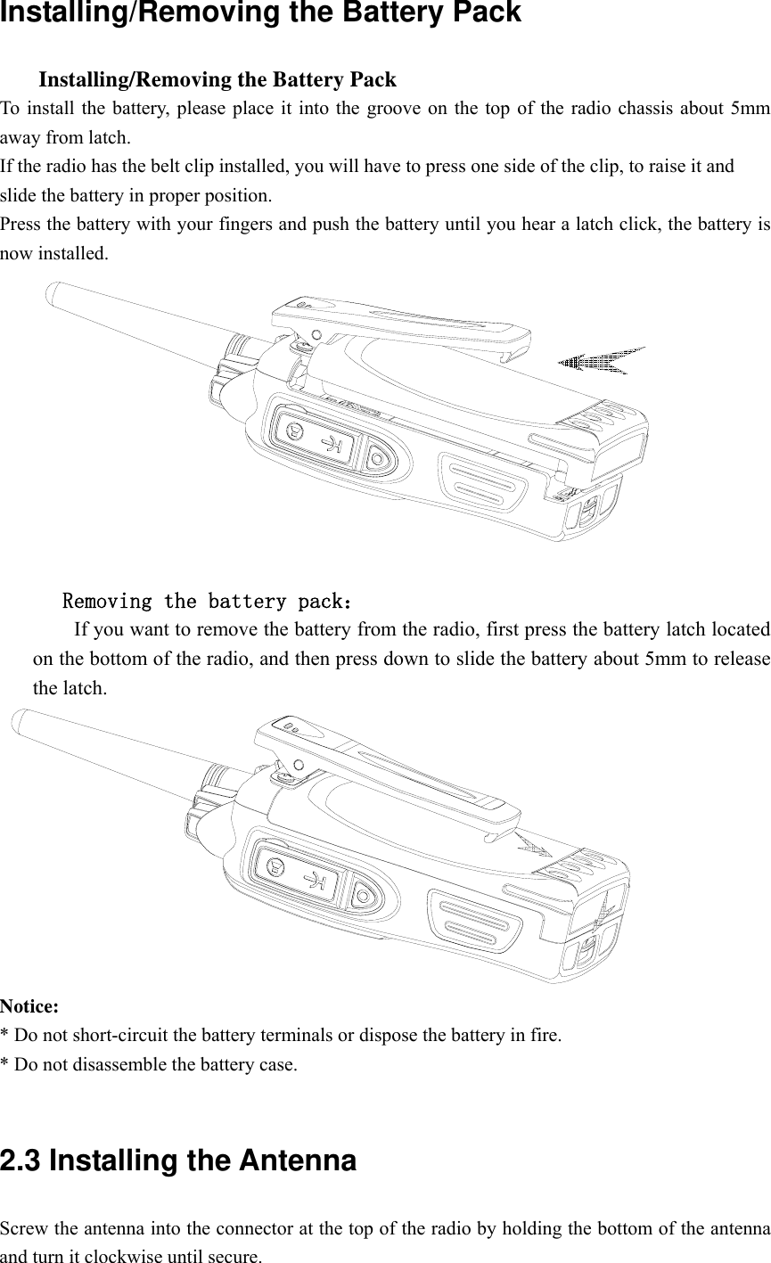Installing/Removing the Battery Pack       Installing/Removing the Battery Pack   To install the battery, please place it into the groove on the top of the radio chassis about 5mm away from latch.   If the radio has the belt clip installed, you will have to press one side of the clip, to raise it and   slide the battery in proper position. Press the battery with your fingers and push the battery until you hear a latch click, the battery is now installed.           Removing the battery pack：         If you want to remove the battery from the radio, first press the battery latch located on the bottom of the radio, and then press down to slide the battery about 5mm to release the latch.  Notice:  * Do not short-circuit the battery terminals or dispose the battery in fire. * Do not disassemble the battery case.    2.3 Installing the Antenna   Screw the antenna into the connector at the top of the radio by holding the bottom of the antenna and turn it clockwise until secure. 