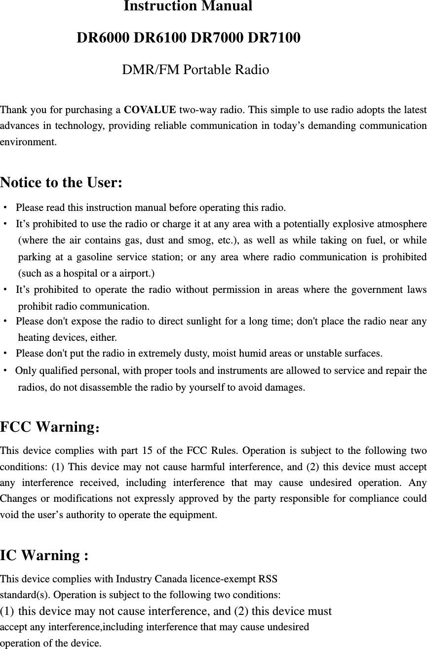                         Instruction Manual DR6000 DR6100 DR7000 DR7100 DMR/FM Portable Radio  Thank you for purchasing a COVALUE two-way radio. This simple to use radio adopts the latest advances in technology, providing reliable communication in today&rsquo;s demanding communication environment.   Notice to the User: &middot;  Please read this instruction manual before operating this radio.   &middot;  It&rsquo;s prohibited to use the radio or charge it at any area with a potentially explosive atmosphere (where the air contains gas, dust and smog, etc.), as well as while taking on fuel, or while parking at a gasoline service station; or any area where radio communication is prohibited (such as a hospital or a airport.) &middot; It&rsquo;s prohibited to operate the radio without permission in areas where the government laws prohibit radio communication. &middot;  Please don't expose the radio to direct sunlight for a long time; don't place the radio near any heating devices, either. &middot;  Please don't put the radio in extremely dusty, moist humid areas or unstable surfaces. &middot;  Only qualified personal, with proper tools and instruments are allowed to service and repair the radios, do not disassemble the radio by yourself to avoid damages.  FCC Warning： This device complies with part 15 of the FCC Rules. Operation is subject to the following two conditions: (1) This device may not cause harmful interference, and (2) this device must accept any interference received, including interference that may cause undesired operation. Any Changes or modifications not expressly approved by the party responsible for compliance could void the user&rsquo;s authority to operate the equipment.  IC Warning : This device complies with Industry Canada licence-exempt RSS standard(s). Operation is subject to the following two conditions: (1) this device may not cause interference, and (2) this device must   accept any interference,including interference that may cause undesired   operation of the device.   