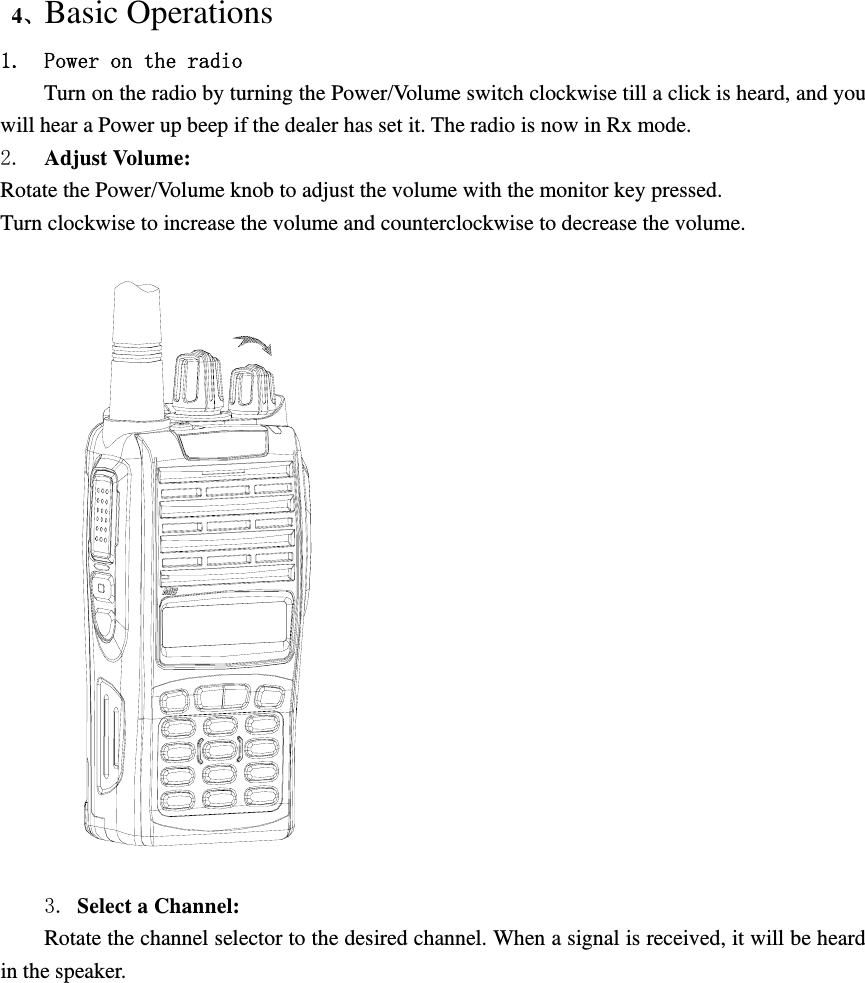  4、Basic Operations 1. Power on the radio Turn on the radio by turning the Power/Volume switch clockwise till a click is heard, and you will hear a Power up beep if the dealer has set it. The radio is now in Rx mode. 2.  Adjust Volume:   Rotate the Power/Volume knob to adjust the volume with the monitor key pressed. Turn clockwise to increase the volume and counterclockwise to decrease the volume.    3. Select a Channel:   Rotate the channel selector to the desired channel. When a signal is received, it will be heard in the speaker. 