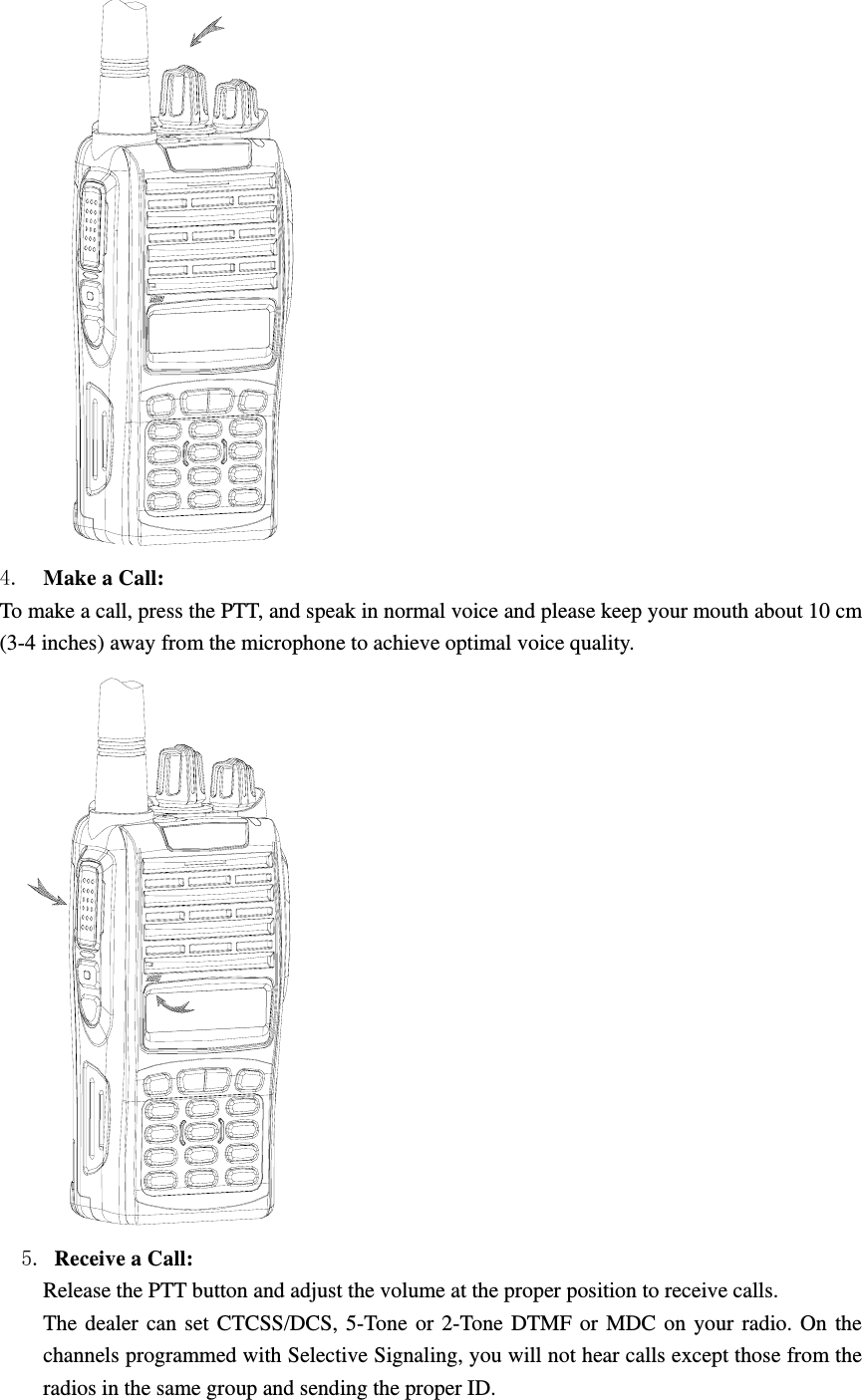  4.  Make a Call:   To make a call, press the PTT, and speak in normal voice and please keep your mouth about 10 cm (3-4 inches) away from the microphone to achieve optimal voice quality.     5. Receive a Call:   Release the PTT button and adjust the volume at the proper position to receive calls. The dealer can set CTCSS/DCS, 5-Tone or 2-Tone DTMF or MDC on your radio. On the channels programmed with Selective Signaling, you will not hear calls except those from the radios in the same group and sending the proper ID. 