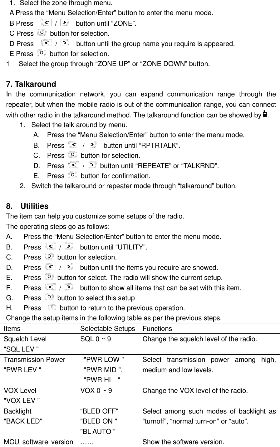   1.  Select the zone through menu.   A Press the &ldquo;Menu Selection/Enter&rdquo; button to enter the menu mode. B Press     /   button until &ldquo;ZONE&rdquo;.   C Press  O  button for selection.   D Press     /     button until the group name you require is appeared.   E Press  O  button for selection. 1  Select the group through &ldquo;ZONE UP&rdquo; or &ldquo;ZONE DOWN&rdquo; button.      7. Talkaround   In the communication network, you can expand communication range through the repeater, but when the mobile radio is out of the communication range, you can connect with other radio in the talkaround method. The talkaround function can be showed by .  1.  Select the talk around by menu.   A.  Press the &ldquo;Menu Selection/Enter&rdquo; button to enter the menu mode. B. Press   /   button until &ldquo;RPTRTALK&rdquo;.   C. Press O  button for selection. D. Press   /   button until &ldquo;REPEATE&rdquo; or &ldquo;TALKRND&rdquo;. E. Press O  button for confirmation.   2.  Switch the talkaround or repeater mode through &ldquo;talkaround&rdquo; button.    8.  Utilities   The item can help you customize some setups of the radio.   The operating steps go as follows:     A.  Press the &ldquo;Menu Selection/Enter&rdquo; button to enter the menu mode. B. Press   /     button until &ldquo;UTILITY&rdquo;. C. Press O  button for selection. D. Press   /     button until the items you require are showed.   E. Press O  button for select. The radio will show the current setup. F. Press   /     button to show all items that can be set with this item. G. Press O  button to select this setup H. Press  C  button to return to the previous operation.   Change the setup items in the following table as per the previous steps.   Items   Selectable Setups  Functions  Squelch Level   "SQL LEV " SQL 0 ~ 9  Change the squelch level of the radio. Transmission Power   "PWR LEV "   "PWR LOW " "PWR MID ", "PWR HI  " Select transmission power among high, medium and low levels.   VOX Level   "VOX LEV " VOX 0 ~ 9  Change the VOX level of the radio.   Backlight    "BACK LED" &ldquo;BLED OFF" "BLED ON " "BL AUTO " Select among such modes of backlight as &ldquo;turnoff&rdquo;, &ldquo;normal turn-on&rdquo; or &ldquo;auto&rdquo;.   MCU software version  &hellip;&hellip;  Show the software version.   