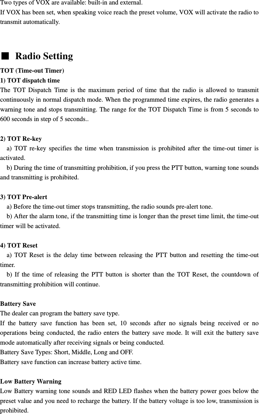 Two types of VOX are available: built-in and external. If VOX has been set, when speaking voice reach the preset volume, VOX will activate the radio to transmit automatically.     ■ Radio Setting TOT (Time-out Timer)   1) TOT dispatch time The TOT Dispatch Time is the maximum period of time that the radio is allowed to transmit continuously in normal dispatch mode. When the programmed time expires, the radio generates a warning tone and stops transmitting. The range for the TOT Dispatch Time is from 5 seconds to 600 seconds in step of 5 seconds..  2) TOT Re-key   a) TOT re-key specifies the time when transmission is prohibited after the time-out timer is activated.     b) During the time of transmitting prohibition, if you press the PTT button, warning tone sounds and transmitting is prohibited.  3) TOT Pre-alert     a) Before the time-out timer stops transmitting, the radio sounds pre-alert tone.       b) After the alarm tone, if the transmitting time is longer than the preset time limit, the time-out timer will be activated.  4) TOT Reset   a) TOT Reset is the delay time between releasing the PTT button and resetting the time-out timer.    b) If the time of releasing the PTT button is shorter than the TOT Reset, the countdown of transmitting prohibition will continue.    Battery Save   The dealer can program the battery save type. If the battery save function has been set, 10 seconds after no signals being received or no operations being conducted, the radio enters the battery save mode. It will exit the battery save mode automatically after receiving signals or being conducted. Battery Save Types: Short, Middle, Long and OFF. Battery save function can increase battery active time.    Low Battery Warning   Low Battery warning tone sounds and RED LED flashes when the battery power goes below the preset value and you need to recharge the battery. If the battery voltage is too low, transmission is prohibited.  