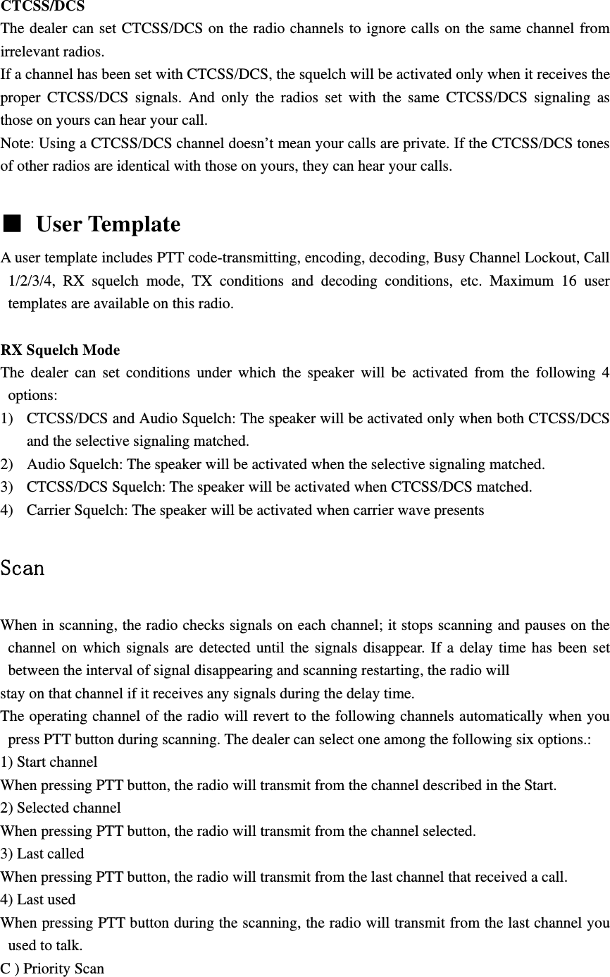  CTCSS/DCS The dealer can set CTCSS/DCS on the radio channels to ignore calls on the same channel from irrelevant radios.   If a channel has been set with CTCSS/DCS, the squelch will be activated only when it receives the proper CTCSS/DCS signals. And only the radios set with the same CTCSS/DCS signaling as those on yours can hear your call. Note: Using a CTCSS/DCS channel doesn&rsquo;t mean your calls are private. If the CTCSS/DCS tones of other radios are identical with those on yours, they can hear your calls.  ■ User Template   A user template includes PTT code-transmitting, encoding, decoding, Busy Channel Lockout, Call 1/2/3/4, RX squelch mode, TX conditions and decoding conditions, etc. Maximum 16 user templates are available on this radio.  RX Squelch Mode The dealer can set conditions under which the speaker will be activated from the following 4 options: 1) CTCSS/DCS and Audio Squelch: The speaker will be activated only when both CTCSS/DCS and the selective signaling matched. 2) Audio Squelch: The speaker will be activated when the selective signaling matched. 3) CTCSS/DCS Squelch: The speaker will be activated when CTCSS/DCS matched. 4) Carrier Squelch: The speaker will be activated when carrier wave presents  Scan  When in scanning, the radio checks signals on each channel; it stops scanning and pauses on the channel on which signals are detected until the signals disappear. If a delay time has been set between the interval of signal disappearing and scanning restarting, the radio will stay on that channel if it receives any signals during the delay time. The operating channel of the radio will revert to the following channels automatically when you press PTT button during scanning. The dealer can select one among the following six options.: 1) Start channel When pressing PTT button, the radio will transmit from the channel described in the Start. 2) Selected channel When pressing PTT button, the radio will transmit from the channel selected. 3) Last called When pressing PTT button, the radio will transmit from the last channel that received a call. 4) Last used When pressing PTT button during the scanning, the radio will transmit from the last channel you used to talk. C ) Priority Scan 
