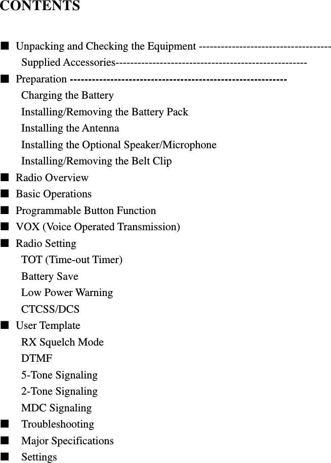 CONTENTS  ■  Unpacking and Checking the Equipment ------------------------------------ Supplied Accessories---------------------------------------------------- ■ Preparation ----------------------------------------------------------- Charging the Battery Installing/Removing the Battery Pack Installing the Antenna Installing the Optional Speaker/Microphone Installing/Removing the Belt Clip ■ Radio Overview  ■ Basic Operations ■  Programmable Button Function ■  VOX (Voice Operated Transmission) ■ Radio Setting TOT (Time-out Timer) Battery Save Low Power Warning CTCSS/DCS ■ User Template RX Squelch Mode DTMF 5-Tone Signaling 2-Tone Signaling MDC Signaling ■  Troubleshooting ■  Major Specifications ■  Settings                