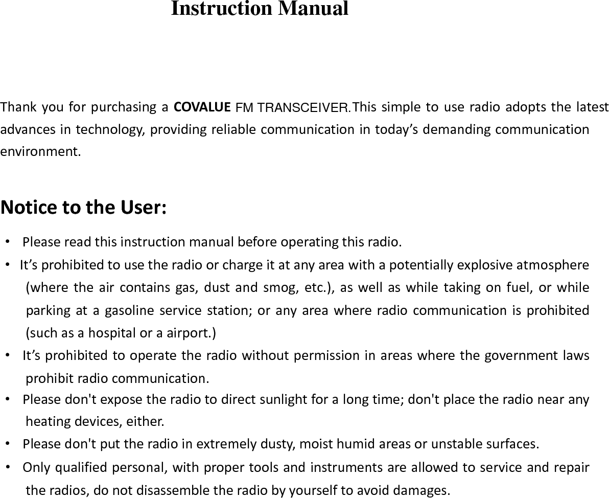 Instruction Manual ThankyouforpurchasingaCOVALUE   Thissimpletouseradioadoptsthelatestadvancesintechnology,providingreliablecommunicationintoday&rsquo;sdemandingcommunicationenvironment.NoticetotheUser:&middot;Pleasereadthisinstructionmanualbeforeoperatingthisradio.&middot;It&rsquo;sprohibitedtousetheradioorchargeitatanyareawithapotentiallyexplosiveatmosphere(wheretheaircontainsgas,dustandsmog,etc.),aswellaswhiletakingonfuel,orwhileparkingatagasolineservicestation;oranyareawhereradiocommunicationisprohibited(suchasahospitaloraairport.)&middot;It&rsquo;sprohibitedtooperatetheradiowithoutpermissioninareaswherethegovernmentlawsprohibitradiocommunication.&middot;Pleasedon'texposetheradiotodirectsunlightforalongtime;don'tplacetheradionearanyheatingdevices,either.&middot;Pleasedon'tputtheradioinextremelydusty,moisthumidareasorunstablesurfaces.&middot;Onlyqualifiedpersonal,withpropertoolsandinstrumentsareallowedtoserviceandrepairtheradios,donotdisassembletheradiobyyourselftoavoiddamages.FM TRANSCEIVER.