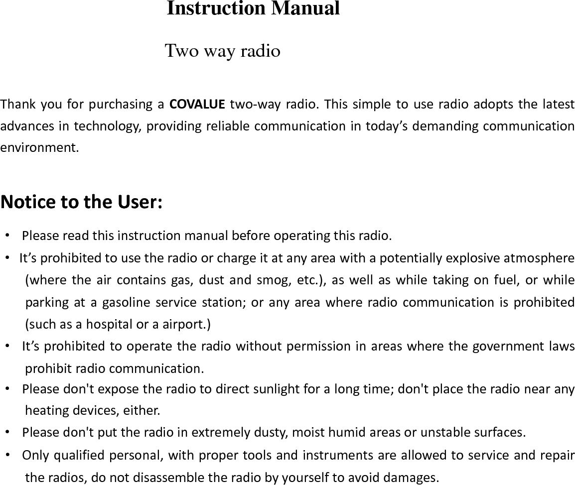 Instruction Manual Two way radio ThankyouforpurchasingaCOVALUEtwo‐wayradio.Thissimpletouseradioadoptsthelatestadvancesintechnology,providingreliablecommunicationintoday&rsquo;sdemandingcommunicationenvironment.NoticetotheUser:&middot;Pleasereadthisinstructionmanualbeforeoperatingthisradio.&middot;It&rsquo;sprohibitedtousetheradioorchargeitatanyareawithapotentiallyexplosiveatmosphere(wheretheaircontainsgas,dustandsmog,etc.),aswellaswhiletakingonfuel,orwhileparkingatagasolineservicestation;oranyareawhereradiocommunicationisprohibited(suchasahospitaloraairport.)&middot;It&rsquo;sprohibitedtooperatetheradiowithoutpermissioninareaswherethegovernmentlawsprohibitradiocommunication.&middot;Pleasedon'texposetheradiotodirectsunlightforalongtime;don'tplacetheradionearanyheatingdevices,either.&middot;Pleasedon'tputtheradioinextremelydusty,moisthumidareasorunstablesurfaces.&middot;Onlyqualifiedpersonal,withpropertoolsandinstrumentsareallowedtoserviceandrepairtheradios,donotdisassembletheradiobyyourselftoavoiddamages.