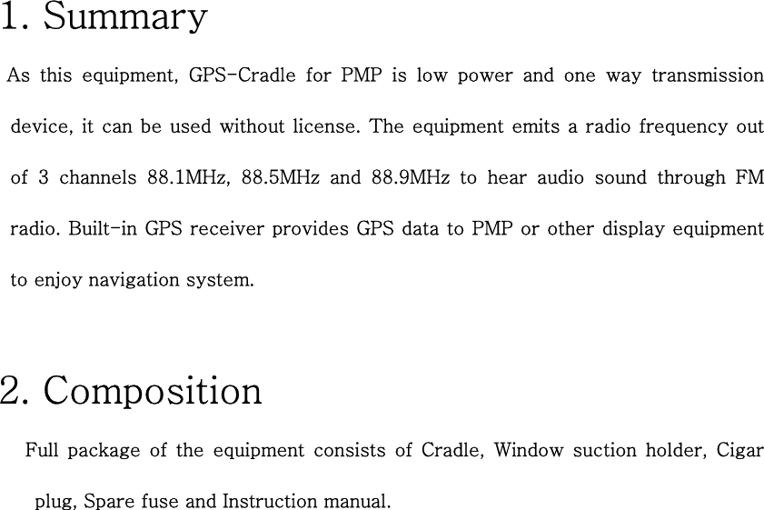 1. Summary  As this equipment, GPS-Cradle for PMP is low power and one way  transmission device, it can be used without license.  The equipment emits a radio frequency out of 3 channels 88.1MHz, 88.5MHz and 88.9MHz to hear audio sound through  FM radio. Built-in GPS receiver provides GPS data to PMP or other display equipment to enjoy navigation system.    2. Composition    Full package of the equipment consists of Cradle, Window suction  holder,  Cigar plug, Spare fuse and Instruction manual.   