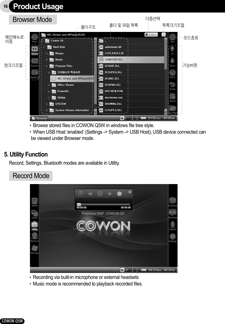 16COWON Q5WBrowser Mode창크기조절메인메뉴로이동  기능버튼모드종료폴더 및 파일 목록폴더구조 목록크기조절다중선택●  Browse stored ﬁles in COWON Q5W in windows ﬁle tree style.●  When USB Host ‘enabled’ (Settings -&gt; System -&gt; USB Host), USB device connected can be viewed under Browser mode.Product Usage5. Utility FunctionRecord, Settings, Bluetooth modes are available in Utility.Record Mode●  Recording via built-in microphone or external headsets●  Music mode is recommended to playback recorded ﬁles. 