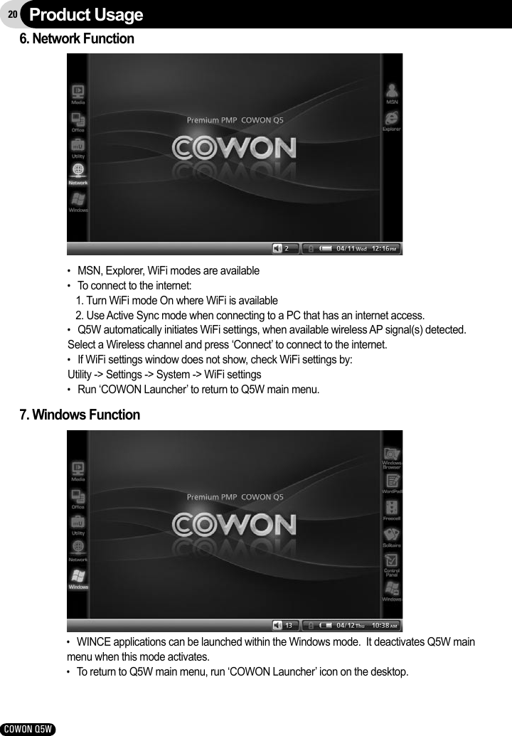 20COWON Q5W7. Windows Function●   WINCE applications can be launched within the Windows mode.  It deactivates Q5W main menu when this mode activates.●   To return to Q5W main menu, run ‘COWON Launcher’ icon on the desktop.6. Network Function●   MSN, Explorer, WiFi modes are available●   To connect to the internet:    1. Turn WiFi mode On where WiFi is available   2. Use Active Sync mode when connecting to a PC that has an internet access.●   Q5W automatically initiates WiFi settings, when available wireless AP signal(s) detected.Select a Wireless channel and press ‘Connect’ to connect to the internet.●   If WiFi settings window does not show, check WiFi settings by:Utility -&gt; Settings -&gt; System -&gt; WiFi settings●   Run ‘COWON Launcher’ to return to Q5W main menu.Product Usage