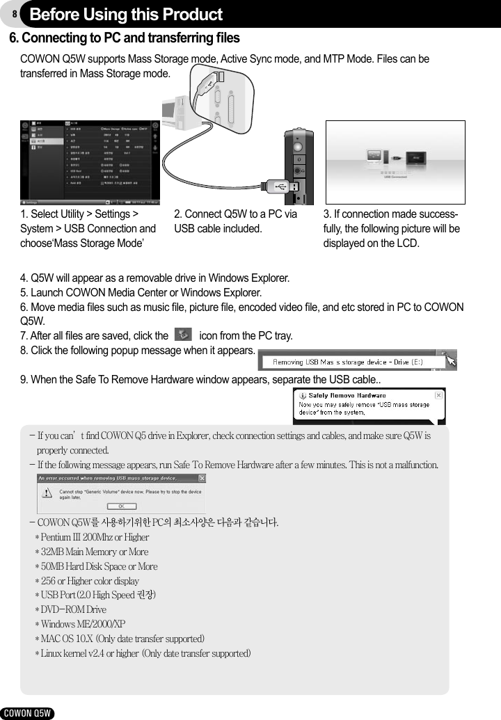 8COWON Q5W6. Connecting to PC and transferring ﬁlesCOWON Q5W supports Mass Storage mode, Active Sync mode, and MTP Mode. Files can be transferred in Mass Storage mode.- If you can’t find COWON Q5 drive in Explorer, check connection settings and cables, and make sure Q5W is properly connected. - If the following message appears, run Safe To Remove Hardware after a few minutes. This is not a malfunction.- COWON Q5W를 사용하기위한 PC의 최소사양은 다음과 같습니다.   * Pentium III 200Mhz or Higher   * 32MB Main Memory or More   * 50MB Hard Disk Space or More   * 256 or Higher color display   * USB Port(2.0 High Speed 권장)   * DVD-ROM Drive   * Windows ME/2000/XP   * MAC OS 10.X (Only date transfer supported)   * Linux kernel v2.4 or higher (Only date transfer supported)4. Q5W will appear as a removable drive in Windows Explorer.5. Launch COWON Media Center or Windows Explorer.6. Move media ﬁles such as music ﬁle, picture ﬁle, encoded video ﬁle, and etc stored in PC to COWON Q5W.7. After all ﬁles are saved, click the            icon from the PC tray.8. Click the following popup message when it appears.9. When the Safe To Remove Hardware window appears, separate the USB cable..1. Select Utility &gt; Settings &gt; System &gt; USB Connection and choose‘Mass Storage Mode’  2. Connect Q5W to a PC via USB cable included.3. If connection made success-fully, the following picture will be displayed on the LCD.Before Using this Product