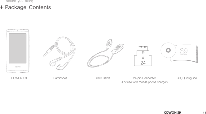 11COWON S9COWON S9 Earphones USB Cable 24-pin Connector(For use with mobile phone charger)CD, Quickguide+ Package ContentsBefore you start!
