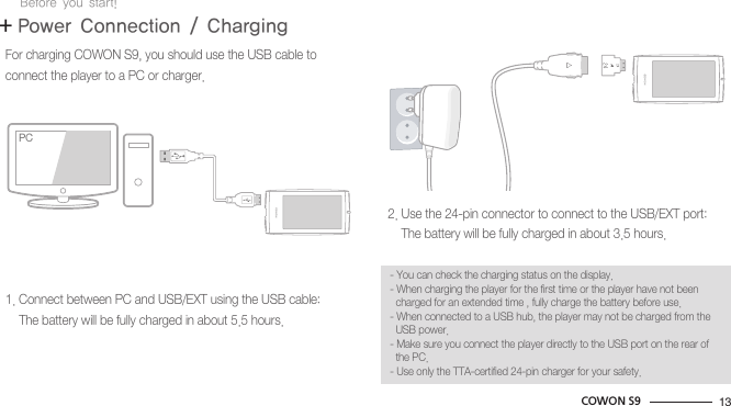 13COWON S9+ Power Connection / ChargingBefore you start!For charging COWON S9, you should use the USB cable to connect the player to a PC or charger.1. Connect between PC and USB/EXT using the USB cable:    The battery will be fully charged in about 5.5 hours.2. Use the 24-pin connector to connect to the USB/EXT port:    The battery will be fully charged in about 3.5 hours.- You can check the charging status on the display.- When charging the player for the first time or the player have not been  charged for an extended time , fully charge the battery before use.- When connected to a USB hub, the player may not be charged from the   USB power.- Make sure you connect the player directly to the USB port on the rear of  the PC.- Use only the TTA-certified 24-pin charger for your safety.PCPC