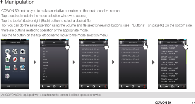 17COWON S9+ ManipulationBasic UseCOWON S9 enables you to make an intuitive operation on the touch-sensitive screen.Tap a desired mode in the mode selection window to access.Tap the top left (List) or right (Back) button to select a desired file.Tip: You can do the same operation using the volume and file selection(rewind) buttons. (see “Buttons” on page16) On the bottom side, there are buttons related to operation of the appropriate mode.Tap the M button on the top left corner to move to the mode selection menu.As COWON S9 is equipped with a touch sensitive screen, it will not operate otherwise.