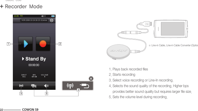 22 COWON S9+ Recorder ModeBasic Use1. Plays back recorded files2. Starts recording3. Select voice recording or Line-In recording.4. Selects the sound quality of the recording. Higher bps     provides better sound quality but requires larger file size.5. Sets the volume level during recording.※ Line-in Cable, Line-in Cable Converter (Optional)PCPC1 23 54