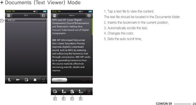 23COWON S9+ Documents (Text Viewer) ModeBasic Use1. Tap a text file to view the content.The text file should be located in the Documents folder.2. Inserts the bookmark in the current position.3. Automatically scrolls the text.4. Changes the color.5. Sets the auto scroll time.213 4 5