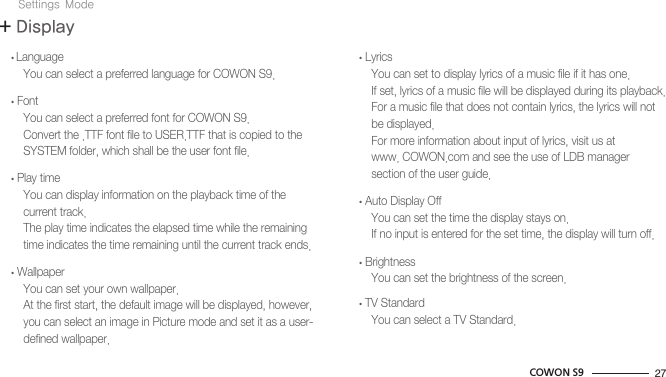 27COWON S9+ DisplaySettings Mode  • Language      You can select a preferred language for COWON S9.  • Font      You can select a preferred font for COWON S9.      Convert the .TTF font file to USER.TTF that is copied to the          SYSTEM folder, which shall be the user font file.  • Play time      You can display information on the playback time of the       current track.      The play time indicates the elapsed time while the remaining       time indicates the time remaining until the current track ends.  • Wallpaper      You can set your own wallpaper.      At the first start, the default image will be displayed, however,       you can select an image in Picture mode and set it as a user-      defined wallpaper.  • Lyrics      You can set to display lyrics of a music file if it has one.      If set, lyrics of a music file will be displayed during its playback.      For a music file that does not contain lyrics, the lyrics will not       be displayed.      For more information about input of lyrics, visit us at       www. COWON.com and see the use of LDB manager       section of the user guide.  • Auto Display Off      You can set the time the display stays on.      If no input is entered for the set time, the display will turn off.  • Brightness      You can set the brightness of the screen.  • TV Standard      You can select a TV Standard.
