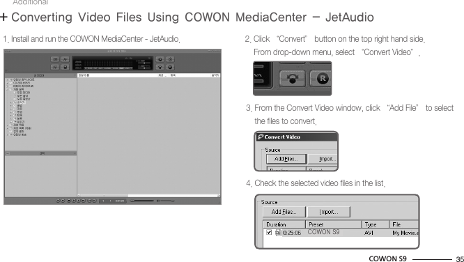 35COWON S91. Install and run the COWON MediaCenter - JetAudio. 2. Click “Convert” button on the top right hand side.    From drop-down menu, select “Convert Video”.3. From the Convert Video window, click “Add File” to select    the files to convert.4. Check the selected video files in the list.+ Converting Video Files Using COWON MediaCenter - JetAudioAdditionalCOWON S9