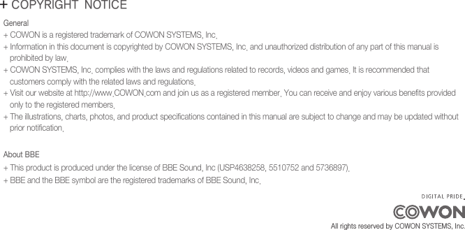 General + COWON is a registered trademark of COWON SYSTEMS, Inc.+ Information in this document is copyrighted by COWON SYSTEMS, Inc. and unauthorized distribution of any part of this manual is   prohibited by law.+ COWON SYSTEMS, Inc. complies with the laws and regulations related to records, videos and games. It is recommended that    customers comply with the related laws and regulations.+ Visit our website at http://www.COWON.com and join us as a registered member. You can receive and enjoy various benefits provided    only to the registered members.+ The illustrations, charts, photos, and product specifications contained in this manual are subject to change and may be updated without    prior notification.About BBE+ This product is produced under the license of BBE Sound, Inc (USP4638258, 5510752 and 5736897).+ BBE and the BBE symbol are the registered trademarks of BBE Sound, Inc.+ COPYRIGHT NOTICEAll rights reserved by COWON SYSTEMS, Inc. 
