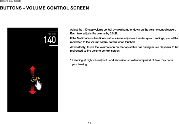 11BUTTONS - VOLUME CONTROL SCREENBefore You Start!Adjust the 140-step volume control by swiping up or down on the volume control screen.Each level adjusts the volume by 0.5dB.If the Multi Button’s function is set to volume adjustment under system settings, you will be redirected to the volume control screen when touched.Alternatively, touch the volume icon on the top status bar during music playback to be redirected to the volume control screen.*  Listening at high volume(85dB and above) for an extended period of time may harm your hearing.