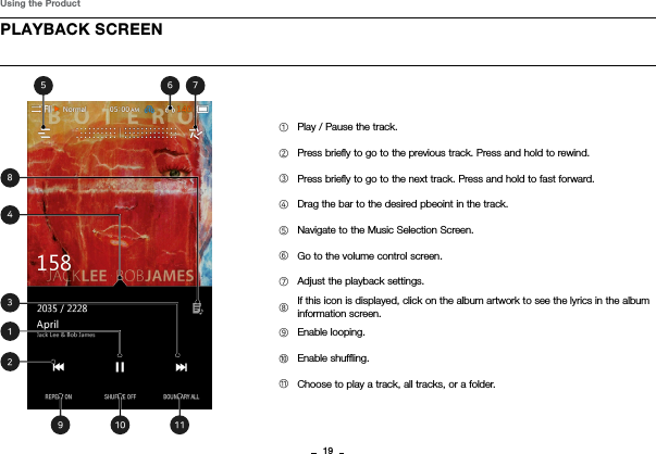 19PLAYBACK SCREENUsing the Product①Play / Pause the track.②Press brieﬂy to go to the previous track. Press and hold to rewind.③Press brieﬂy to go to the next track. Press and hold to fast forward.           ④Drag the bar to the desired pbeoint in the track.⑤Navigate to the Music Selection Screen.⑥Go to the volume control screen.⑦Adjust the playback settings.⑧If this icon is displayed, click on the album artwork to see the lyrics in the album information screen.⑨Enable looping.⑩Enable shufﬂing.⑪Choose to play a track, all tracks, or a folder. 84135 79210 116