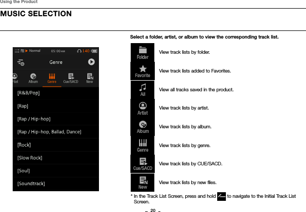20MUSIC SELECTIONUsing the ProductSelect a folder, artist, or album to view the corresponding track list.  View track lists by folder.  View track lists added to Favorites.  View all tracks saved in the product.  View track lists by artist.  View track lists by album.  View track lists by genre.View track lists by CUE/SACD.View track lists by new ﬁles. *  In the Track List Screen, press and hold   to navigate to the Initial Track List Screen.