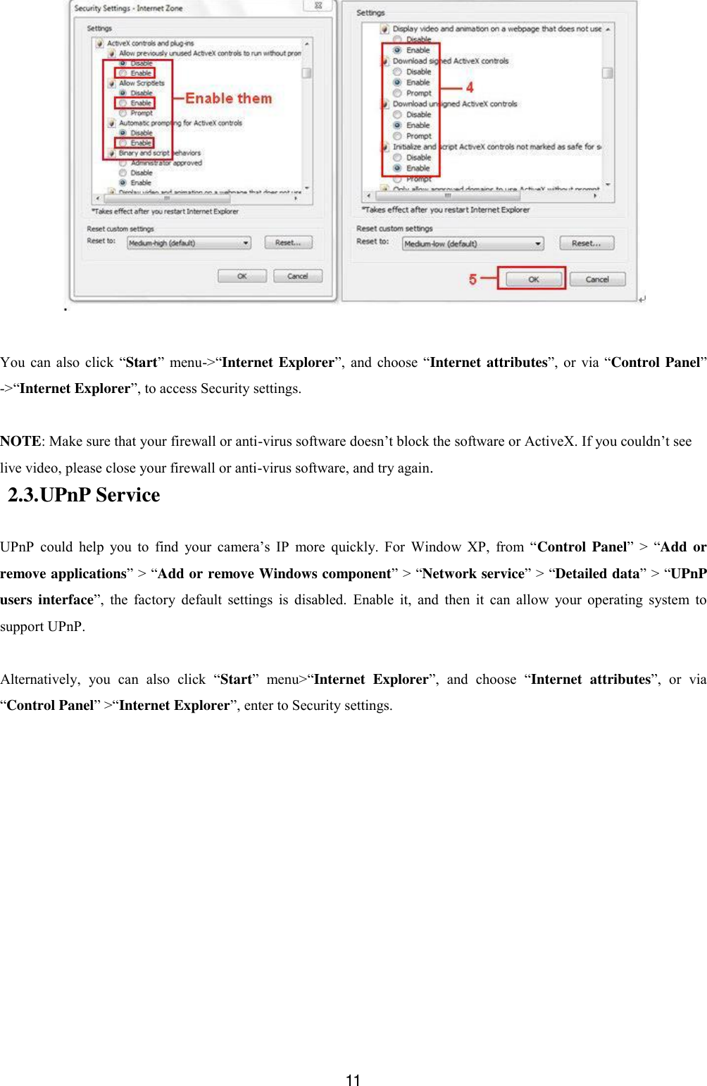  11   You  can  also  click  &ldquo;Start&rdquo;  menu->&ldquo;Internet Explorer&rdquo;,  and  choose &ldquo;Internet attributes&rdquo;,  or  via &ldquo;Control Panel&rdquo; ->&ldquo;Internet Explorer&rdquo;, to access Security settings.  NOTE: Make sure that your firewall or anti-virus software doesn&rsquo;t block the software or ActiveX. If you couldn&rsquo;t see live video, please close your firewall or anti-virus software, and try again. 2.3. UPnP Service  UPnP  could  help  you  to  find  your  camera&rsquo;s  IP  more  quickly.  For  Window  XP,  from  &ldquo;Control  Panel&rdquo;  >  &ldquo;Add or remove applications&rdquo; > &ldquo;Add or remove Windows component&rdquo; > &ldquo;Network service&rdquo; > &ldquo;Detailed data&rdquo; > &ldquo;UPnP users interface&rdquo;,  the  factory  default  settings  is  disabled.  Enable  it,  and  then  it  can  allow  your  operating  system  to support UPnP.  Alternatively,  you  can  also  click  &ldquo;Start&rdquo;  menu>&ldquo;Internet  Explorer&rdquo;,  and  choose  &ldquo;Internet  attributes&rdquo;,  or  via &ldquo;Control Panel&rdquo; >&ldquo;Internet Explorer&rdquo;, enter to Security settings. 