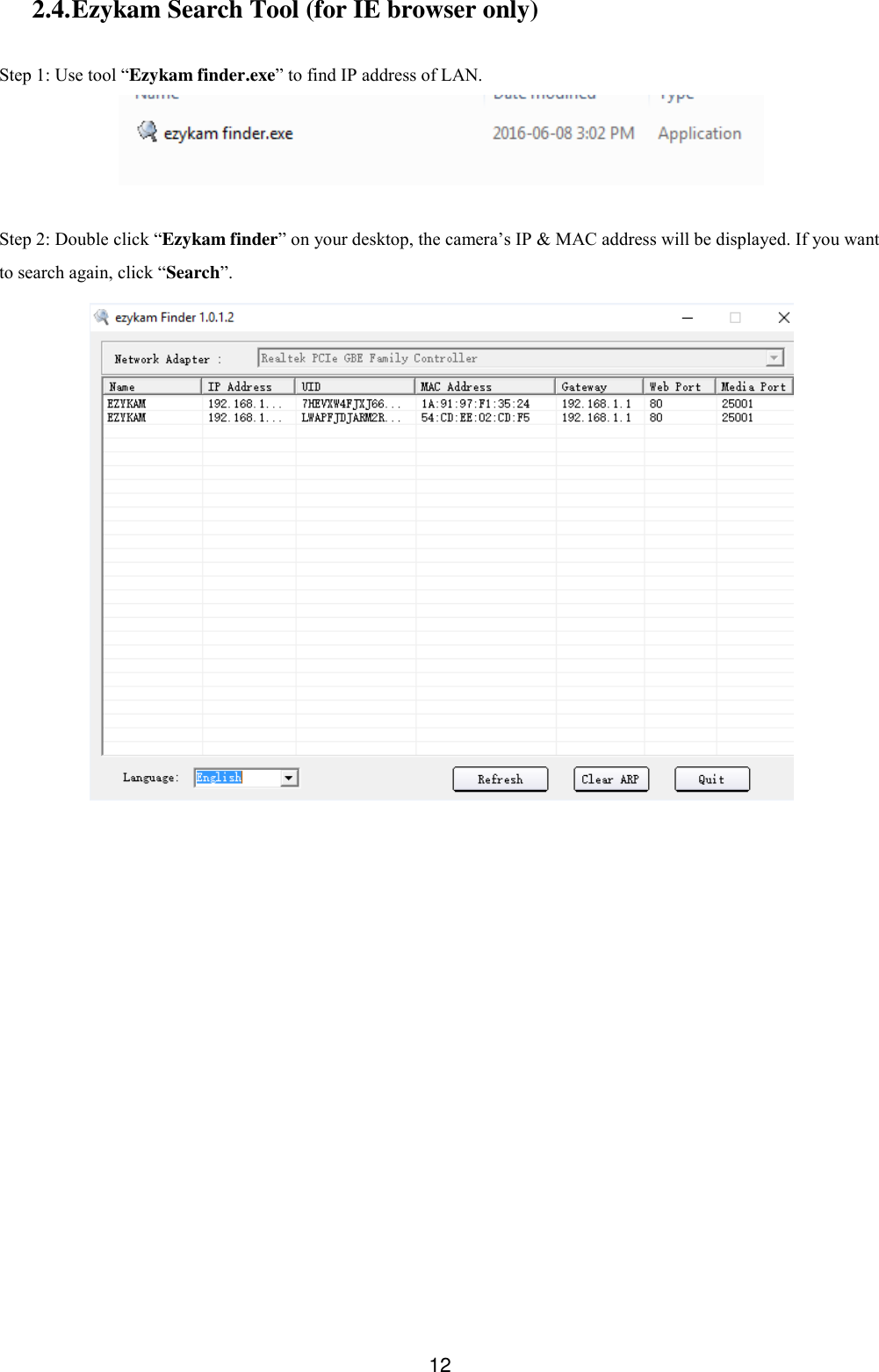  12 2.4. Ezykam Search Tool (for IE browser only)  Step 1: Use tool &ldquo;Ezykam finder.exe&rdquo; to find IP address of LAN.   Step 2: Double click &ldquo;Ezykam finder&rdquo; on your desktop, the camera&rsquo;s IP &amp; MAC address will be displayed. If you want to search again, click &ldquo;Search&rdquo;.     