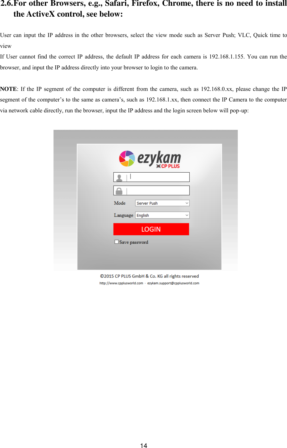  14 2.6. For other Browsers, e.g., Safari, Firefox, Chrome, there is no need to install the ActiveX control, see below:  User can input the IP  address  in the  other  browsers,  select the  view mode such as  Server  Push; VLC, Quick time to view If User cannot  find the correct IP  address,  the  default IP address for each camera is  192.168.1.155. You  can  run the browser, and input the IP address directly into your browser to login to the camera.  NOTE:  If  the IP  segment  of the computer  is different  from  the camera,  such as 192.168.0.xx, please  change  the IP segment of the computer&rsquo;s to the same as camera&rsquo;s, such as 192.168.1.xx, then connect the IP Camera to the computer via network cable directly, run the browser, input the IP address and the login screen below will pop-up:   