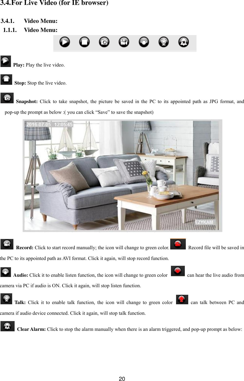  20 3.4. For Live Video (for IE browser)  3.4.1. Video Menu: 1.1.1. Video Menu:    Play: Play the live video.   Stop: Stop the live video.   Snapshot:  Click  to  take  snapshot,  the  picture  be  saved  in  the  PC  to  its  appointed  path  as  JPG  format,  and pop-up the prompt as below :( you can click &ldquo;Save&rdquo; to save the snapshot)    Record: Click to start record manually; the icon will change to green color.   Record file will be saved in the PC to its appointed path as AVI format. Click it again, will stop record function.   Audio: Click it to enable listen function, the icon will change to green color    can hear the live audio from camera via PC if audio is ON. Click it again, will stop listen function.   Talk: Click  it  to  enable  talk  function,  the  icon  will  change  to  green  color    can  talk  between  PC  and camera if audio device connected. Click it again, will stop talk function.   Clear Alarm: Click to stop the alarm manually when there is an alarm triggered, and pop-up prompt as below: 