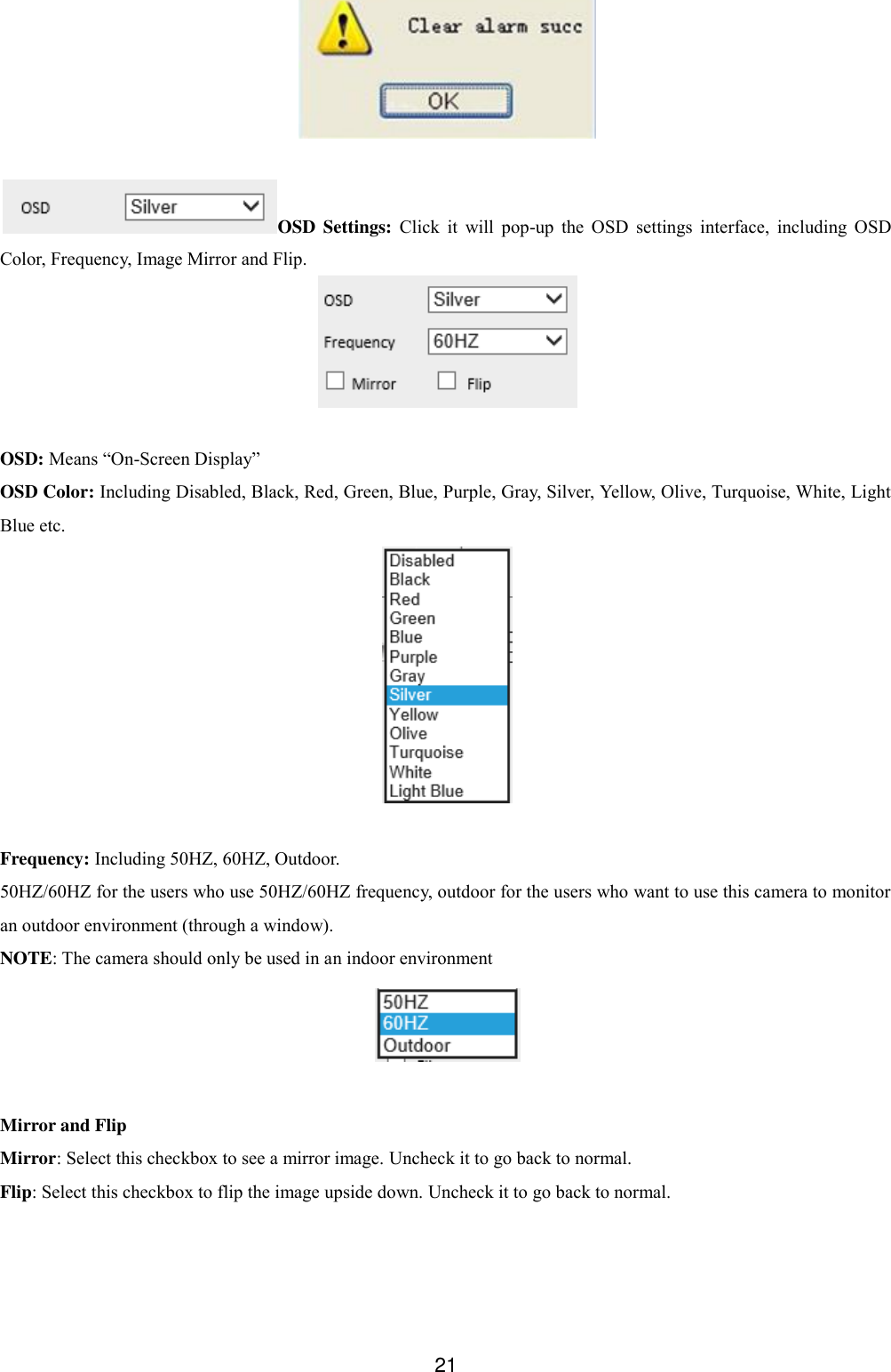  21   OSD Settings:  Click  it  will  pop-up  the  OSD  settings  interface,  including  OSD Color, Frequency, Image Mirror and Flip.   OSD: Means &ldquo;On-Screen Display&rdquo; OSD Color: Including Disabled, Black, Red, Green, Blue, Purple, Gray, Silver, Yellow, Olive, Turquoise, White, Light Blue etc.   Frequency: Including 50HZ, 60HZ, Outdoor. 50HZ/60HZ for the users who use 50HZ/60HZ frequency, outdoor for the users who want to use this camera to monitor an outdoor environment (through a window). NOTE: The camera should only be used in an indoor environment   Mirror and Flip Mirror: Select this checkbox to see a mirror image. Uncheck it to go back to normal. Flip: Select this checkbox to flip the image upside down. Uncheck it to go back to normal. 