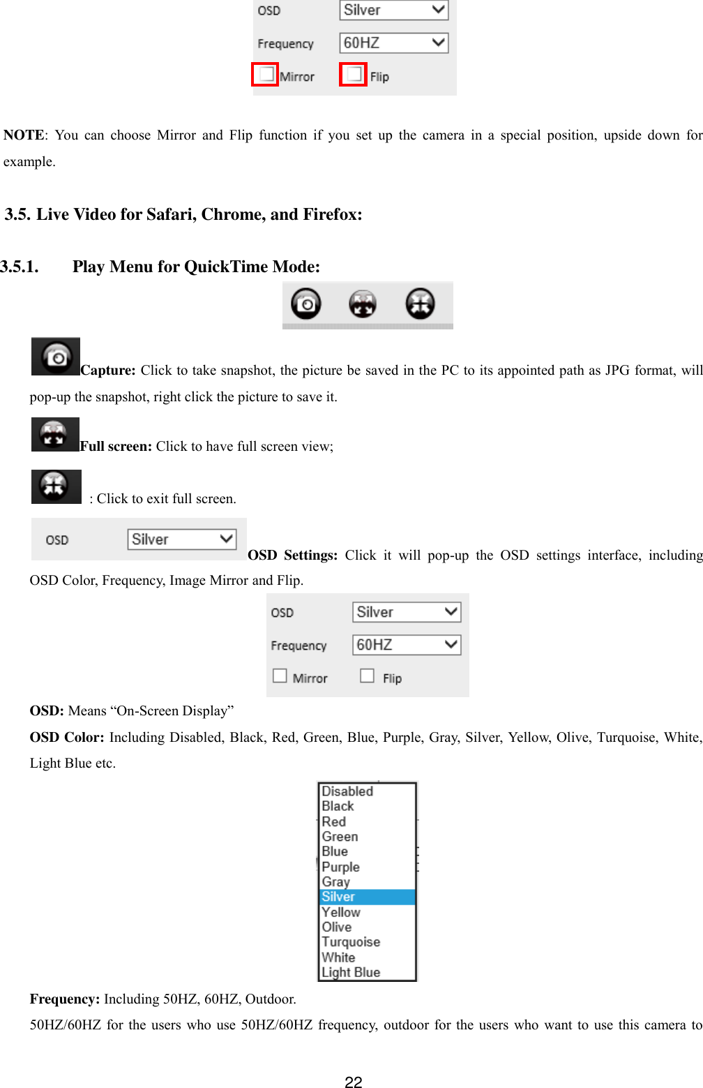  22   NOTE:  You  can  choose  Mirror  and  Flip  function  if  you  set  up  the  camera  in  a  special  position,  upside  down  for example.  3.5. Live Video for Safari, Chrome, and Firefox:  3.5.1. Play Menu for QuickTime Mode:  Capture: Click to take snapshot, the picture be saved in the PC to its appointed path as JPG format, will pop-up the snapshot, right click the picture to save it. Full screen: Click to have full screen view;   : Click to exit full screen. OSD  Settings:  Click  it  will  pop-up  the  OSD  settings  interface,  including OSD Color, Frequency, Image Mirror and Flip.  OSD: Means &ldquo;On-Screen Display&rdquo; OSD Color: Including Disabled, Black, Red, Green, Blue, Purple, Gray, Silver, Yellow, Olive, Turquoise, White, Light Blue etc.  Frequency: Including 50HZ, 60HZ, Outdoor. 50HZ/60HZ for the users who  use  50HZ/60HZ  frequency, outdoor for  the users who want to  use  this  camera  to 